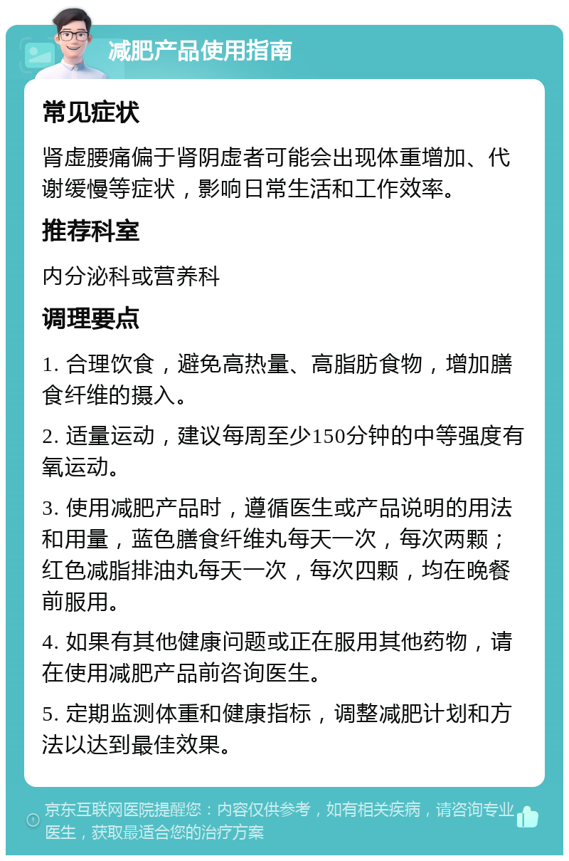 减肥产品使用指南 常见症状 肾虚腰痛偏于肾阴虚者可能会出现体重增加、代谢缓慢等症状，影响日常生活和工作效率。 推荐科室 内分泌科或营养科 调理要点 1. 合理饮食，避免高热量、高脂肪食物，增加膳食纤维的摄入。 2. 适量运动，建议每周至少150分钟的中等强度有氧运动。 3. 使用减肥产品时，遵循医生或产品说明的用法和用量，蓝色膳食纤维丸每天一次，每次两颗；红色减脂排油丸每天一次，每次四颗，均在晚餐前服用。 4. 如果有其他健康问题或正在服用其他药物，请在使用减肥产品前咨询医生。 5. 定期监测体重和健康指标，调整减肥计划和方法以达到最佳效果。