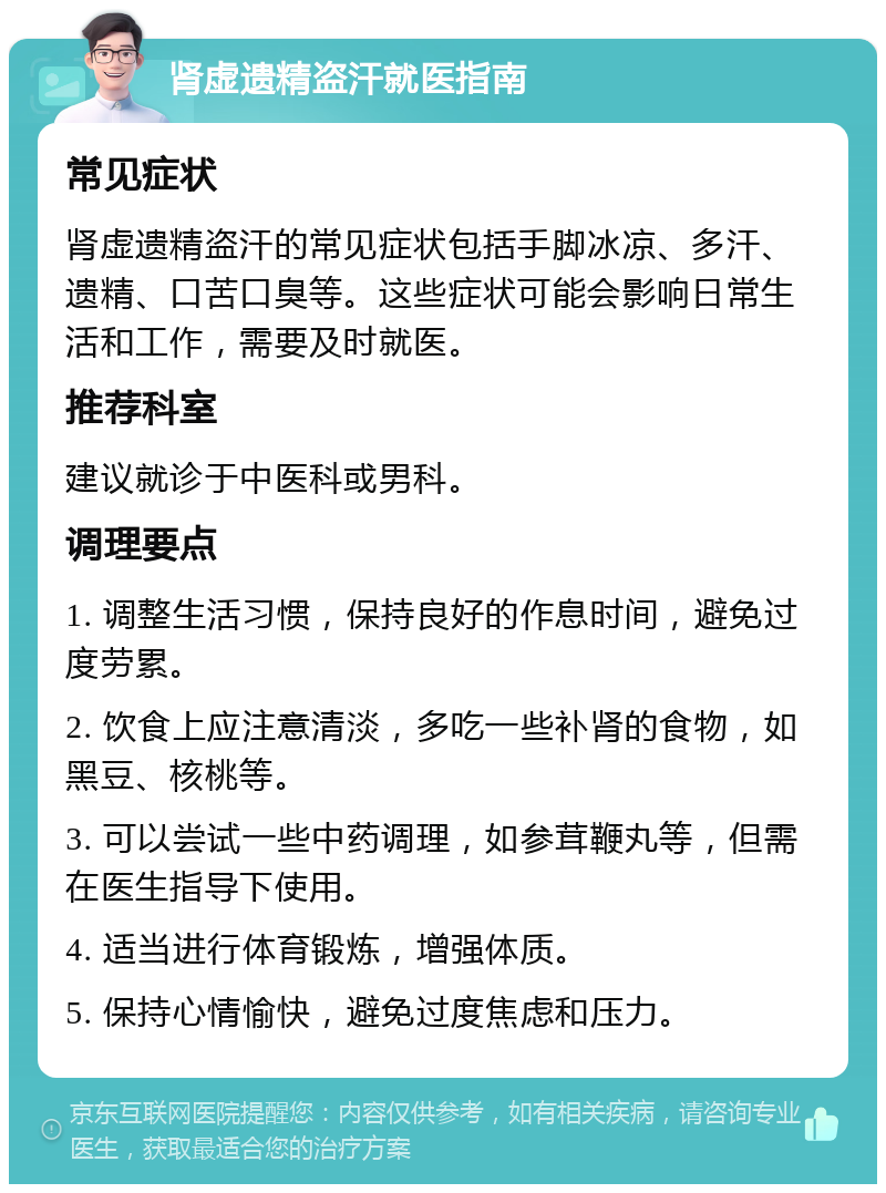 肾虚遗精盗汗就医指南 常见症状 肾虚遗精盗汗的常见症状包括手脚冰凉、多汗、遗精、口苦口臭等。这些症状可能会影响日常生活和工作，需要及时就医。 推荐科室 建议就诊于中医科或男科。 调理要点 1. 调整生活习惯，保持良好的作息时间，避免过度劳累。 2. 饮食上应注意清淡，多吃一些补肾的食物，如黑豆、核桃等。 3. 可以尝试一些中药调理，如参茸鞭丸等，但需在医生指导下使用。 4. 适当进行体育锻炼，增强体质。 5. 保持心情愉快，避免过度焦虑和压力。