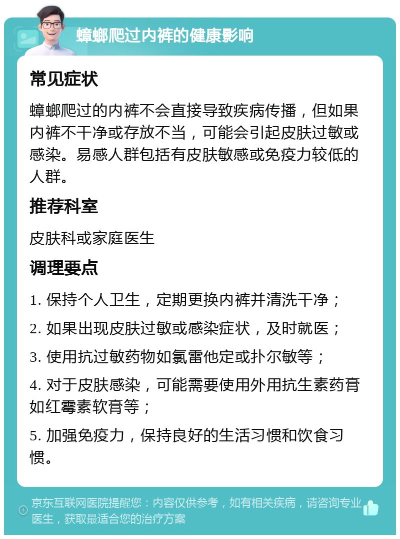 蟑螂爬过内裤的健康影响 常见症状 蟑螂爬过的内裤不会直接导致疾病传播，但如果内裤不干净或存放不当，可能会引起皮肤过敏或感染。易感人群包括有皮肤敏感或免疫力较低的人群。 推荐科室 皮肤科或家庭医生 调理要点 1. 保持个人卫生，定期更换内裤并清洗干净； 2. 如果出现皮肤过敏或感染症状，及时就医； 3. 使用抗过敏药物如氯雷他定或扑尔敏等； 4. 对于皮肤感染，可能需要使用外用抗生素药膏如红霉素软膏等； 5. 加强免疫力，保持良好的生活习惯和饮食习惯。