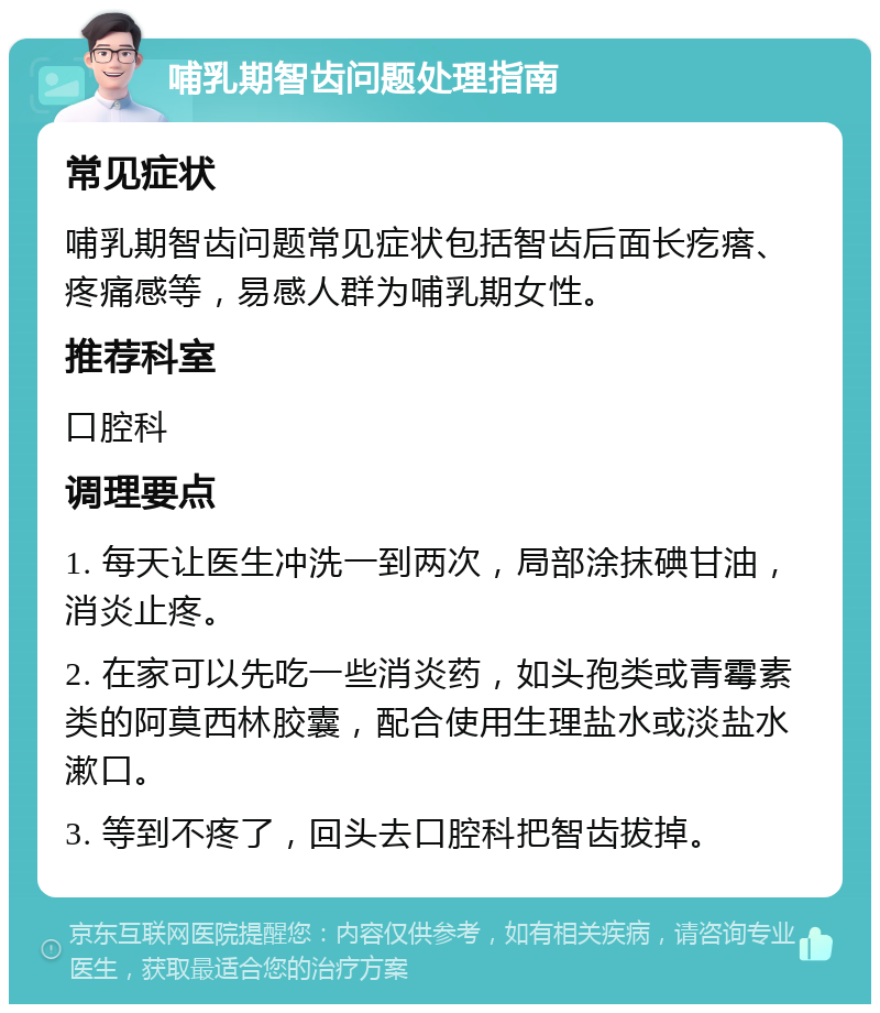 哺乳期智齿问题处理指南 常见症状 哺乳期智齿问题常见症状包括智齿后面长疙瘩、疼痛感等，易感人群为哺乳期女性。 推荐科室 口腔科 调理要点 1. 每天让医生冲洗一到两次，局部涂抹碘甘油，消炎止疼。 2. 在家可以先吃一些消炎药，如头孢类或青霉素类的阿莫西林胶囊，配合使用生理盐水或淡盐水漱口。 3. 等到不疼了，回头去口腔科把智齿拔掉。