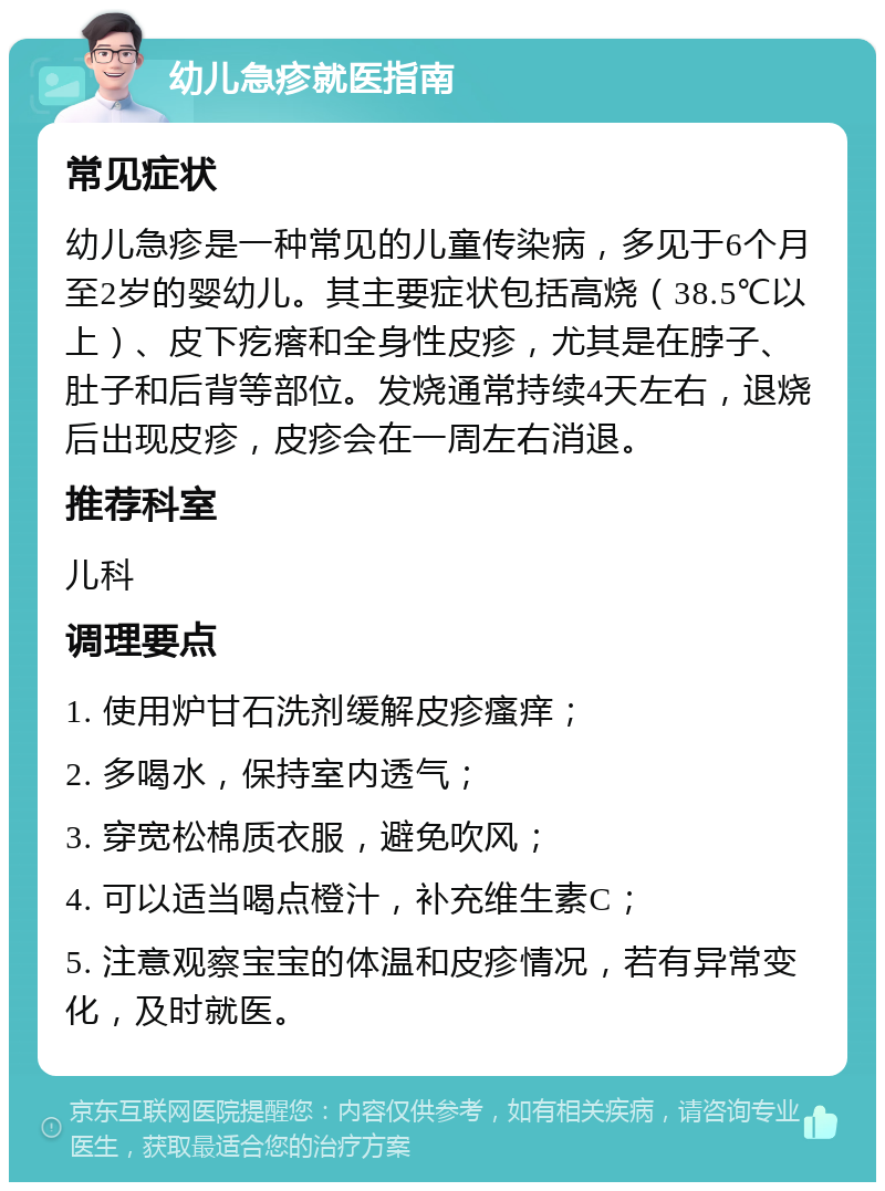 幼儿急疹就医指南 常见症状 幼儿急疹是一种常见的儿童传染病，多见于6个月至2岁的婴幼儿。其主要症状包括高烧（38.5℃以上）、皮下疙瘩和全身性皮疹，尤其是在脖子、肚子和后背等部位。发烧通常持续4天左右，退烧后出现皮疹，皮疹会在一周左右消退。 推荐科室 儿科 调理要点 1. 使用炉甘石洗剂缓解皮疹瘙痒； 2. 多喝水，保持室内透气； 3. 穿宽松棉质衣服，避免吹风； 4. 可以适当喝点橙汁，补充维生素C； 5. 注意观察宝宝的体温和皮疹情况，若有异常变化，及时就医。