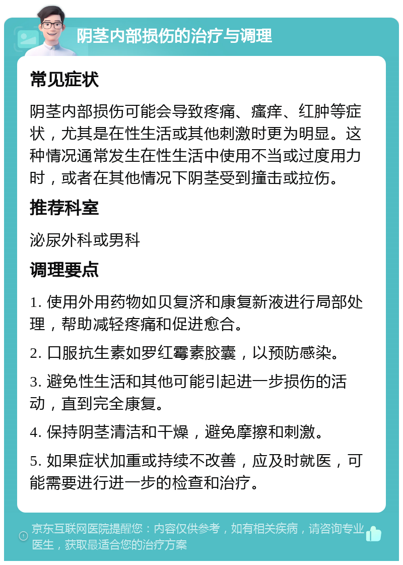 阴茎内部损伤的治疗与调理 常见症状 阴茎内部损伤可能会导致疼痛、瘙痒、红肿等症状，尤其是在性生活或其他刺激时更为明显。这种情况通常发生在性生活中使用不当或过度用力时，或者在其他情况下阴茎受到撞击或拉伤。 推荐科室 泌尿外科或男科 调理要点 1. 使用外用药物如贝复济和康复新液进行局部处理，帮助减轻疼痛和促进愈合。 2. 口服抗生素如罗红霉素胶囊，以预防感染。 3. 避免性生活和其他可能引起进一步损伤的活动，直到完全康复。 4. 保持阴茎清洁和干燥，避免摩擦和刺激。 5. 如果症状加重或持续不改善，应及时就医，可能需要进行进一步的检查和治疗。