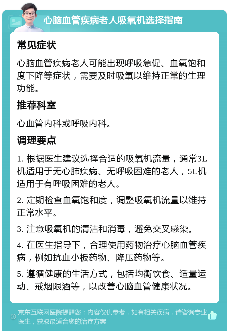 心脑血管疾病老人吸氧机选择指南 常见症状 心脑血管疾病老人可能出现呼吸急促、血氧饱和度下降等症状，需要及时吸氧以维持正常的生理功能。 推荐科室 心血管内科或呼吸内科。 调理要点 1. 根据医生建议选择合适的吸氧机流量，通常3L机适用于无心肺疾病、无呼吸困难的老人，5L机适用于有呼吸困难的老人。 2. 定期检查血氧饱和度，调整吸氧机流量以维持正常水平。 3. 注意吸氧机的清洁和消毒，避免交叉感染。 4. 在医生指导下，合理使用药物治疗心脑血管疾病，例如抗血小板药物、降压药物等。 5. 遵循健康的生活方式，包括均衡饮食、适量运动、戒烟限酒等，以改善心脑血管健康状况。