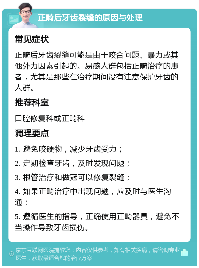 正畸后牙齿裂缝的原因与处理 常见症状 正畸后牙齿裂缝可能是由于咬合问题、暴力或其他外力因素引起的。易感人群包括正畸治疗的患者，尤其是那些在治疗期间没有注意保护牙齿的人群。 推荐科室 口腔修复科或正畸科 调理要点 1. 避免咬硬物，减少牙齿受力； 2. 定期检查牙齿，及时发现问题； 3. 根管治疗和做冠可以修复裂缝； 4. 如果正畸治疗中出现问题，应及时与医生沟通； 5. 遵循医生的指导，正确使用正畸器具，避免不当操作导致牙齿损伤。