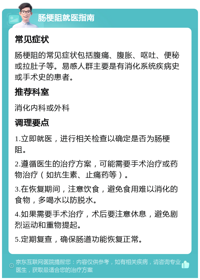 肠梗阻就医指南 常见症状 肠梗阻的常见症状包括腹痛、腹胀、呕吐、便秘或拉肚子等。易感人群主要是有消化系统疾病史或手术史的患者。 推荐科室 消化内科或外科 调理要点 1.立即就医，进行相关检查以确定是否为肠梗阻。 2.遵循医生的治疗方案，可能需要手术治疗或药物治疗（如抗生素、止痛药等）。 3.在恢复期间，注意饮食，避免食用难以消化的食物，多喝水以防脱水。 4.如果需要手术治疗，术后要注意休息，避免剧烈运动和重物提起。 5.定期复查，确保肠道功能恢复正常。