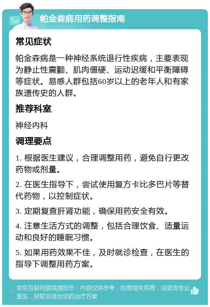 帕金森病用药调整指南 常见症状 帕金森病是一种神经系统退行性疾病，主要表现为静止性震颤、肌肉僵硬、运动迟缓和平衡障碍等症状。易感人群包括60岁以上的老年人和有家族遗传史的人群。 推荐科室 神经内科 调理要点 1. 根据医生建议，合理调整用药，避免自行更改药物或剂量。 2. 在医生指导下，尝试使用复方卡比多巴片等替代药物，以控制症状。 3. 定期复查肝肾功能，确保用药安全有效。 4. 注意生活方式的调整，包括合理饮食、适量运动和良好的睡眠习惯。 5. 如果用药效果不佳，及时就诊检查，在医生的指导下调整用药方案。