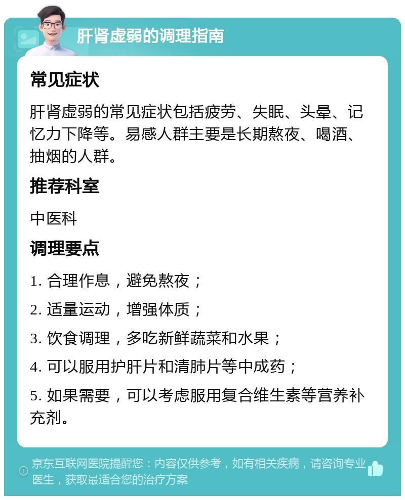 肝肾虚弱的调理指南 常见症状 肝肾虚弱的常见症状包括疲劳、失眠、头晕、记忆力下降等。易感人群主要是长期熬夜、喝酒、抽烟的人群。 推荐科室 中医科 调理要点 1. 合理作息，避免熬夜； 2. 适量运动，增强体质； 3. 饮食调理，多吃新鲜蔬菜和水果； 4. 可以服用护肝片和清肺片等中成药； 5. 如果需要，可以考虑服用复合维生素等营养补充剂。