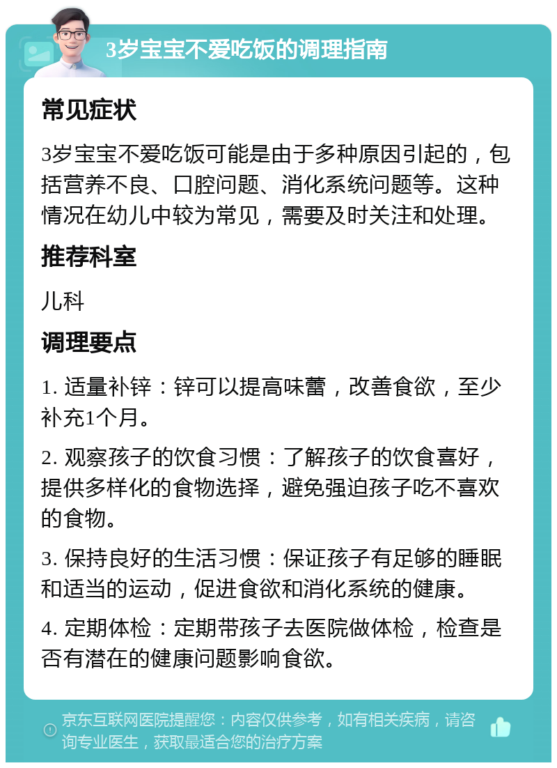 3岁宝宝不爱吃饭的调理指南 常见症状 3岁宝宝不爱吃饭可能是由于多种原因引起的，包括营养不良、口腔问题、消化系统问题等。这种情况在幼儿中较为常见，需要及时关注和处理。 推荐科室 儿科 调理要点 1. 适量补锌：锌可以提高味蕾，改善食欲，至少补充1个月。 2. 观察孩子的饮食习惯：了解孩子的饮食喜好，提供多样化的食物选择，避免强迫孩子吃不喜欢的食物。 3. 保持良好的生活习惯：保证孩子有足够的睡眠和适当的运动，促进食欲和消化系统的健康。 4. 定期体检：定期带孩子去医院做体检，检查是否有潜在的健康问题影响食欲。