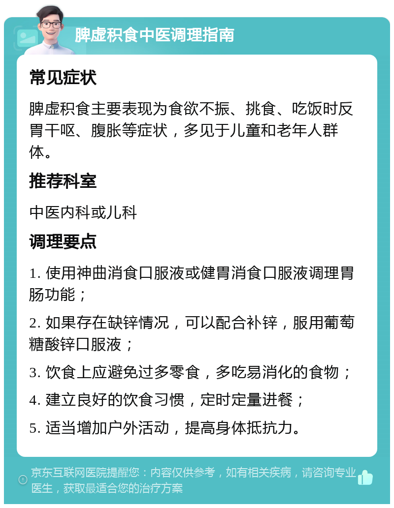 脾虚积食中医调理指南 常见症状 脾虚积食主要表现为食欲不振、挑食、吃饭时反胃干呕、腹胀等症状，多见于儿童和老年人群体。 推荐科室 中医内科或儿科 调理要点 1. 使用神曲消食口服液或健胃消食口服液调理胃肠功能； 2. 如果存在缺锌情况，可以配合补锌，服用葡萄糖酸锌口服液； 3. 饮食上应避免过多零食，多吃易消化的食物； 4. 建立良好的饮食习惯，定时定量进餐； 5. 适当增加户外活动，提高身体抵抗力。