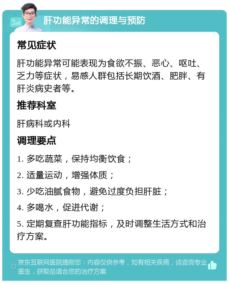 肝功能异常的调理与预防 常见症状 肝功能异常可能表现为食欲不振、恶心、呕吐、乏力等症状，易感人群包括长期饮酒、肥胖、有肝炎病史者等。 推荐科室 肝病科或内科 调理要点 1. 多吃蔬菜，保持均衡饮食； 2. 适量运动，增强体质； 3. 少吃油腻食物，避免过度负担肝脏； 4. 多喝水，促进代谢； 5. 定期复查肝功能指标，及时调整生活方式和治疗方案。