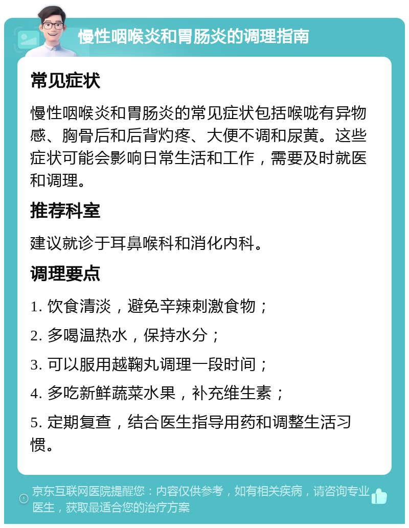 慢性咽喉炎和胃肠炎的调理指南 常见症状 慢性咽喉炎和胃肠炎的常见症状包括喉咙有异物感、胸骨后和后背灼疼、大便不调和尿黄。这些症状可能会影响日常生活和工作，需要及时就医和调理。 推荐科室 建议就诊于耳鼻喉科和消化内科。 调理要点 1. 饮食清淡，避免辛辣刺激食物； 2. 多喝温热水，保持水分； 3. 可以服用越鞠丸调理一段时间； 4. 多吃新鲜蔬菜水果，补充维生素； 5. 定期复查，结合医生指导用药和调整生活习惯。