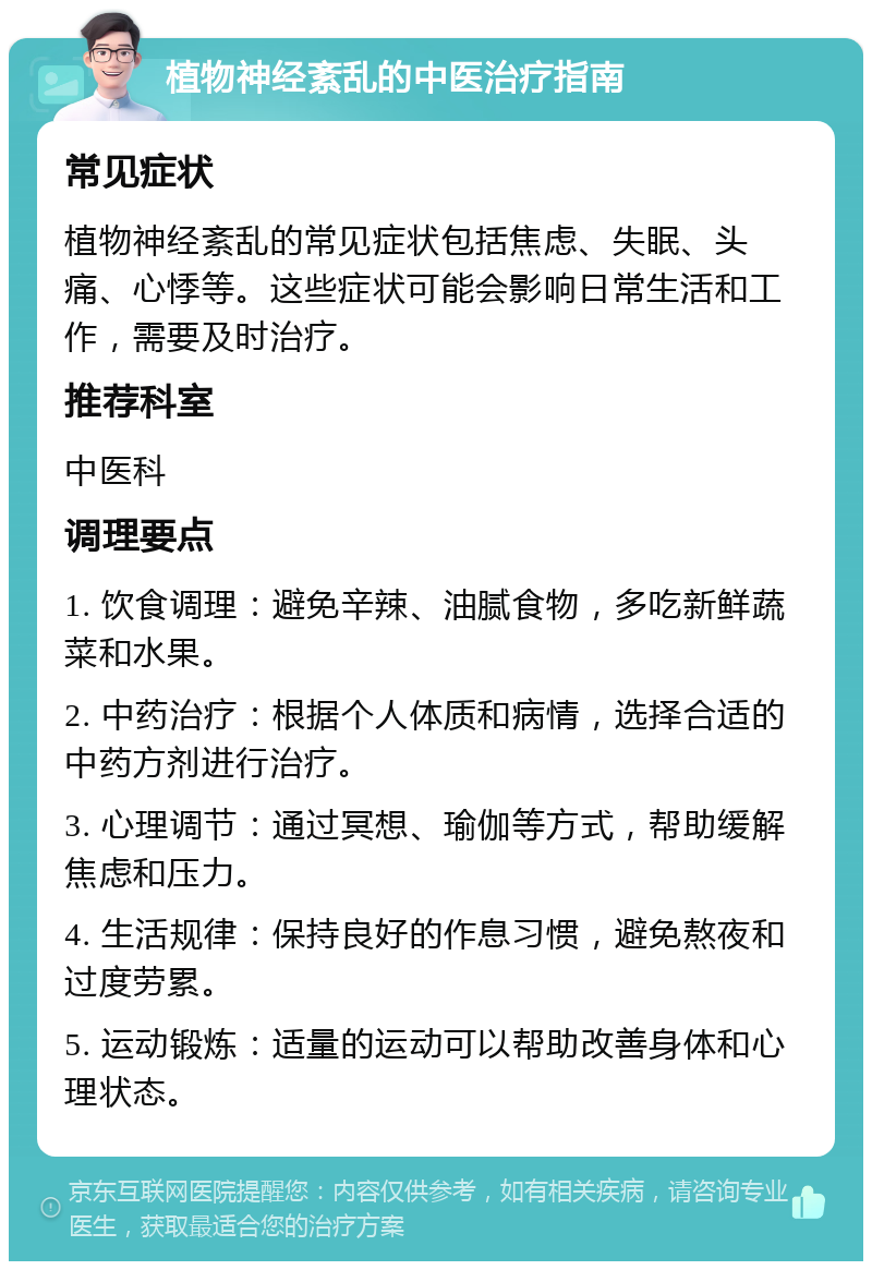 植物神经紊乱的中医治疗指南 常见症状 植物神经紊乱的常见症状包括焦虑、失眠、头痛、心悸等。这些症状可能会影响日常生活和工作，需要及时治疗。 推荐科室 中医科 调理要点 1. 饮食调理：避免辛辣、油腻食物，多吃新鲜蔬菜和水果。 2. 中药治疗：根据个人体质和病情，选择合适的中药方剂进行治疗。 3. 心理调节：通过冥想、瑜伽等方式，帮助缓解焦虑和压力。 4. 生活规律：保持良好的作息习惯，避免熬夜和过度劳累。 5. 运动锻炼：适量的运动可以帮助改善身体和心理状态。