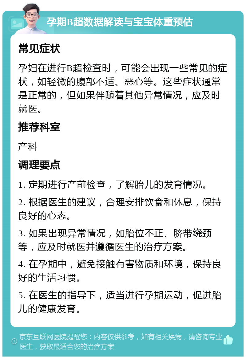 孕期B超数据解读与宝宝体重预估 常见症状 孕妇在进行B超检查时，可能会出现一些常见的症状，如轻微的腹部不适、恶心等。这些症状通常是正常的，但如果伴随着其他异常情况，应及时就医。 推荐科室 产科 调理要点 1. 定期进行产前检查，了解胎儿的发育情况。 2. 根据医生的建议，合理安排饮食和休息，保持良好的心态。 3. 如果出现异常情况，如胎位不正、脐带绕颈等，应及时就医并遵循医生的治疗方案。 4. 在孕期中，避免接触有害物质和环境，保持良好的生活习惯。 5. 在医生的指导下，适当进行孕期运动，促进胎儿的健康发育。