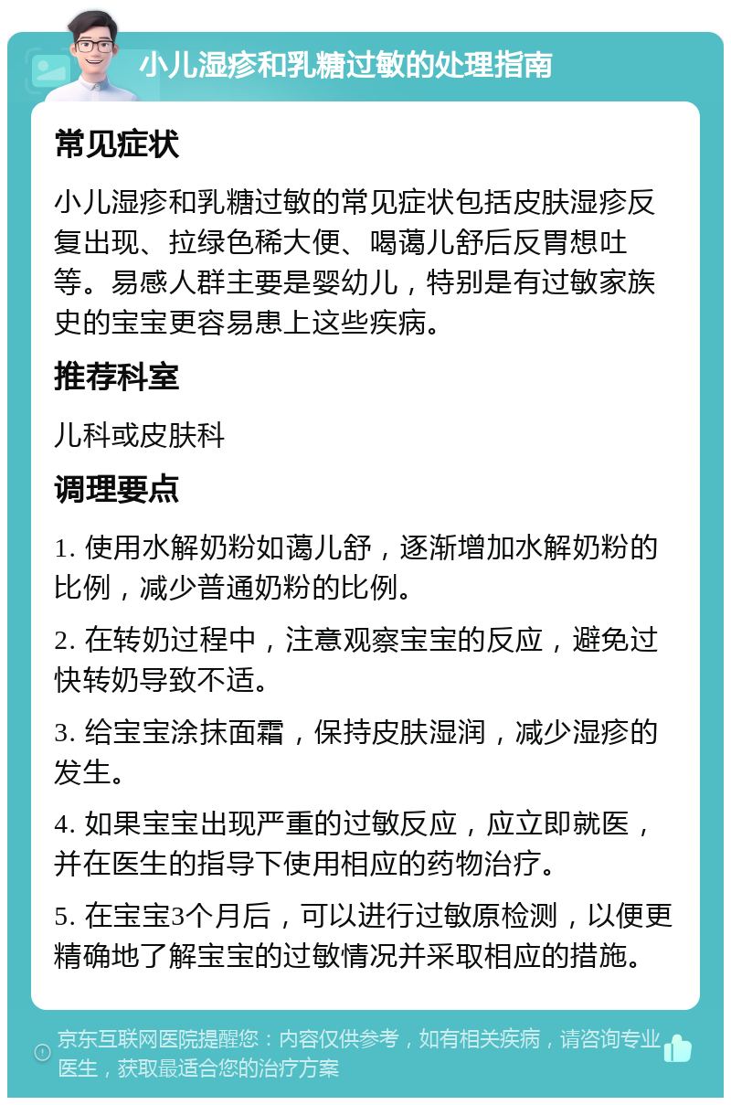 小儿湿疹和乳糖过敏的处理指南 常见症状 小儿湿疹和乳糖过敏的常见症状包括皮肤湿疹反复出现、拉绿色稀大便、喝蔼儿舒后反胃想吐等。易感人群主要是婴幼儿，特别是有过敏家族史的宝宝更容易患上这些疾病。 推荐科室 儿科或皮肤科 调理要点 1. 使用水解奶粉如蔼儿舒，逐渐增加水解奶粉的比例，减少普通奶粉的比例。 2. 在转奶过程中，注意观察宝宝的反应，避免过快转奶导致不适。 3. 给宝宝涂抹面霜，保持皮肤湿润，减少湿疹的发生。 4. 如果宝宝出现严重的过敏反应，应立即就医，并在医生的指导下使用相应的药物治疗。 5. 在宝宝3个月后，可以进行过敏原检测，以便更精确地了解宝宝的过敏情况并采取相应的措施。