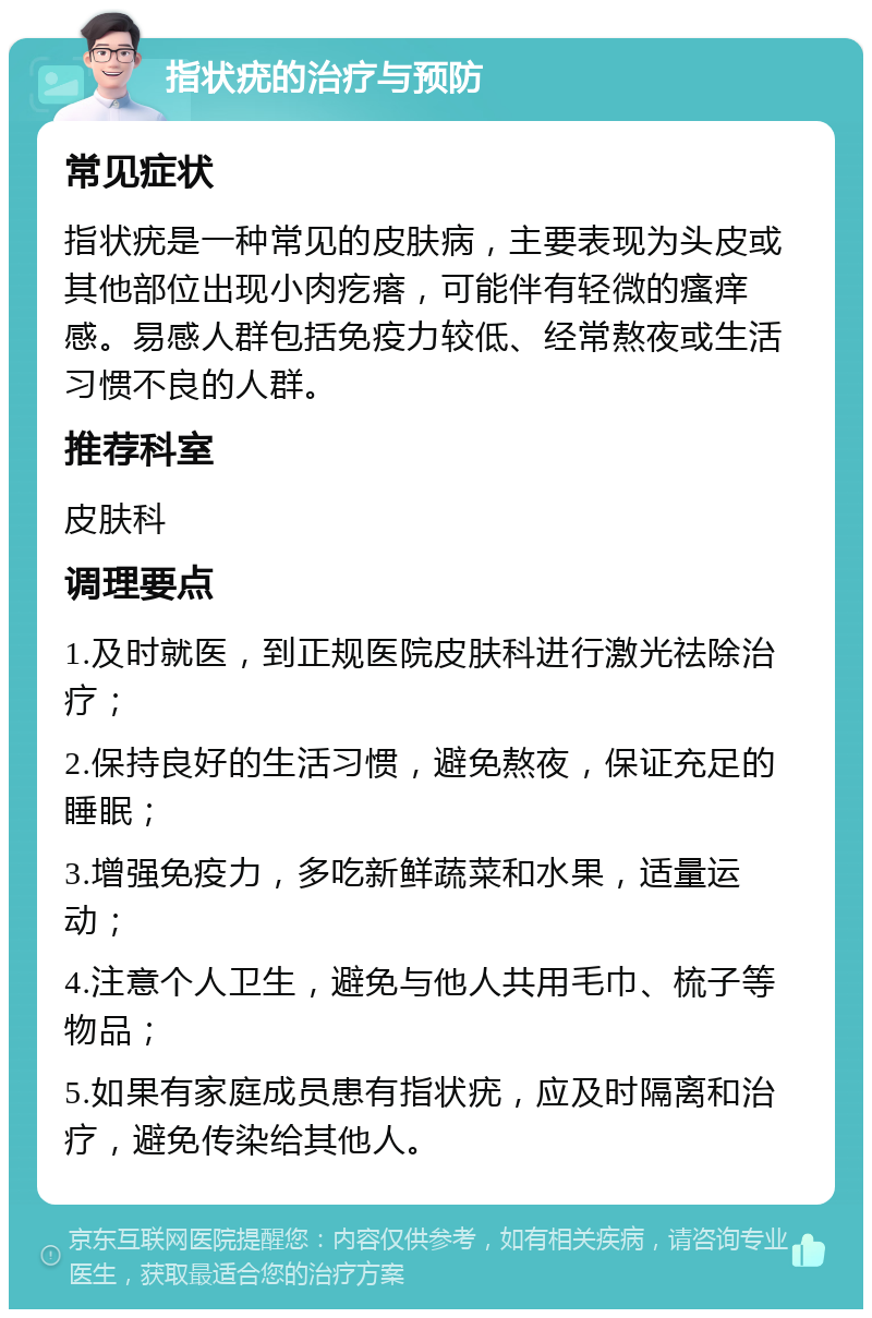 指状疣的治疗与预防 常见症状 指状疣是一种常见的皮肤病，主要表现为头皮或其他部位出现小肉疙瘩，可能伴有轻微的瘙痒感。易感人群包括免疫力较低、经常熬夜或生活习惯不良的人群。 推荐科室 皮肤科 调理要点 1.及时就医，到正规医院皮肤科进行激光祛除治疗； 2.保持良好的生活习惯，避免熬夜，保证充足的睡眠； 3.增强免疫力，多吃新鲜蔬菜和水果，适量运动； 4.注意个人卫生，避免与他人共用毛巾、梳子等物品； 5.如果有家庭成员患有指状疣，应及时隔离和治疗，避免传染给其他人。