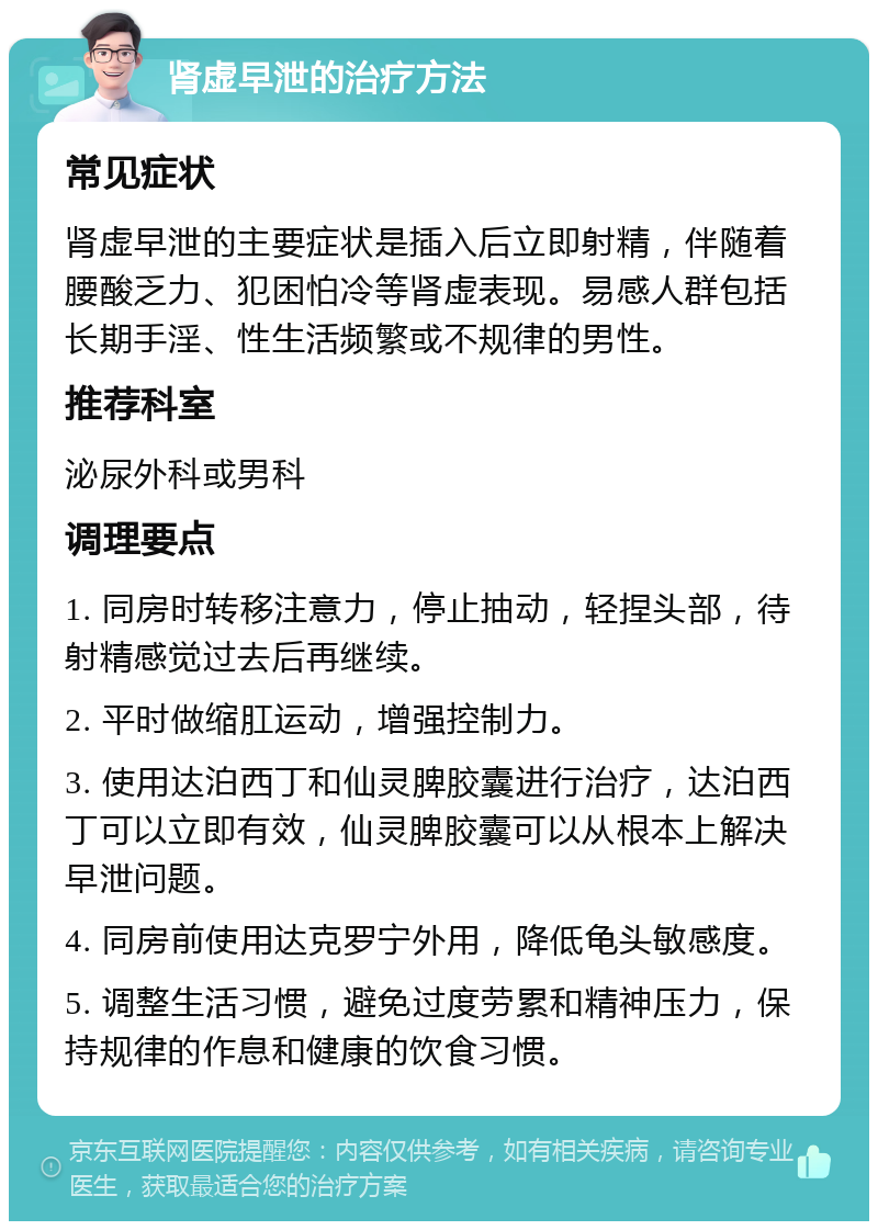 肾虚早泄的治疗方法 常见症状 肾虚早泄的主要症状是插入后立即射精，伴随着腰酸乏力、犯困怕冷等肾虚表现。易感人群包括长期手淫、性生活频繁或不规律的男性。 推荐科室 泌尿外科或男科 调理要点 1. 同房时转移注意力，停止抽动，轻捏头部，待射精感觉过去后再继续。 2. 平时做缩肛运动，增强控制力。 3. 使用达泊西丁和仙灵脾胶囊进行治疗，达泊西丁可以立即有效，仙灵脾胶囊可以从根本上解决早泄问题。 4. 同房前使用达克罗宁外用，降低龟头敏感度。 5. 调整生活习惯，避免过度劳累和精神压力，保持规律的作息和健康的饮食习惯。