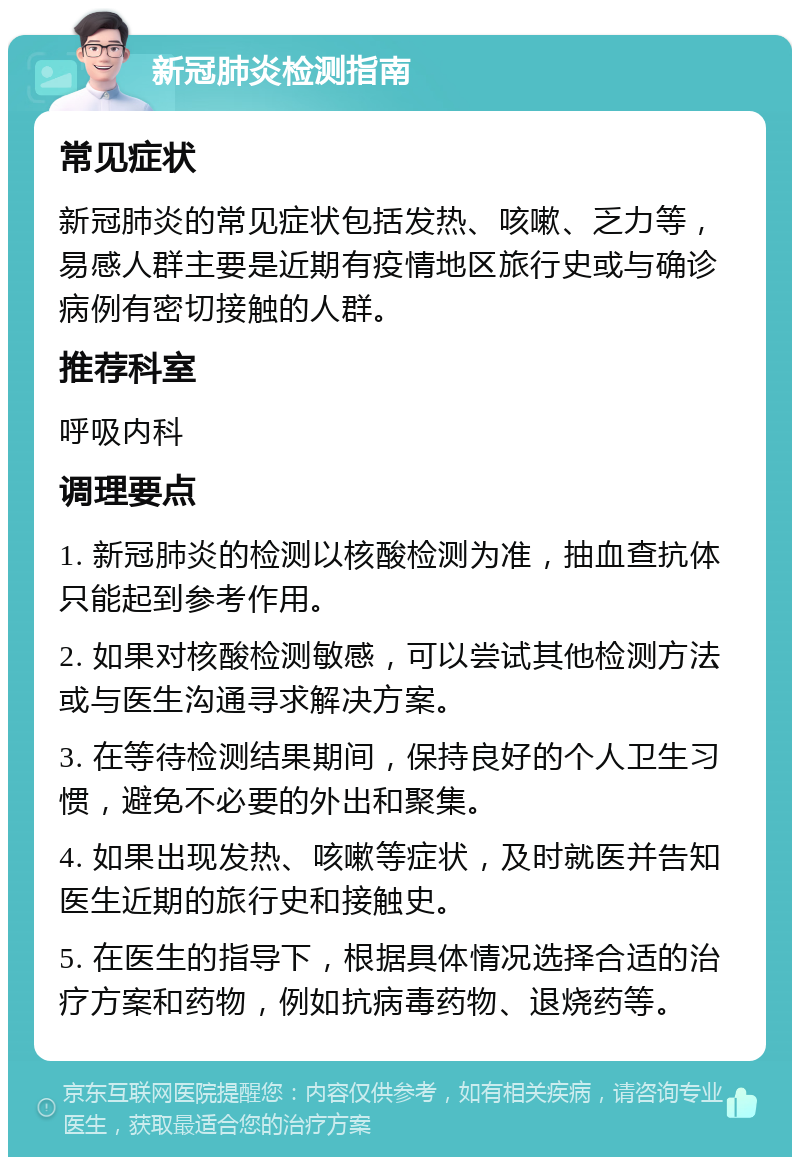 新冠肺炎检测指南 常见症状 新冠肺炎的常见症状包括发热、咳嗽、乏力等，易感人群主要是近期有疫情地区旅行史或与确诊病例有密切接触的人群。 推荐科室 呼吸内科 调理要点 1. 新冠肺炎的检测以核酸检测为准，抽血查抗体只能起到参考作用。 2. 如果对核酸检测敏感，可以尝试其他检测方法或与医生沟通寻求解决方案。 3. 在等待检测结果期间，保持良好的个人卫生习惯，避免不必要的外出和聚集。 4. 如果出现发热、咳嗽等症状，及时就医并告知医生近期的旅行史和接触史。 5. 在医生的指导下，根据具体情况选择合适的治疗方案和药物，例如抗病毒药物、退烧药等。