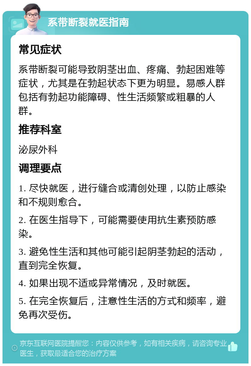 系带断裂就医指南 常见症状 系带断裂可能导致阴茎出血、疼痛、勃起困难等症状，尤其是在勃起状态下更为明显。易感人群包括有勃起功能障碍、性生活频繁或粗暴的人群。 推荐科室 泌尿外科 调理要点 1. 尽快就医，进行缝合或清创处理，以防止感染和不规则愈合。 2. 在医生指导下，可能需要使用抗生素预防感染。 3. 避免性生活和其他可能引起阴茎勃起的活动，直到完全恢复。 4. 如果出现不适或异常情况，及时就医。 5. 在完全恢复后，注意性生活的方式和频率，避免再次受伤。