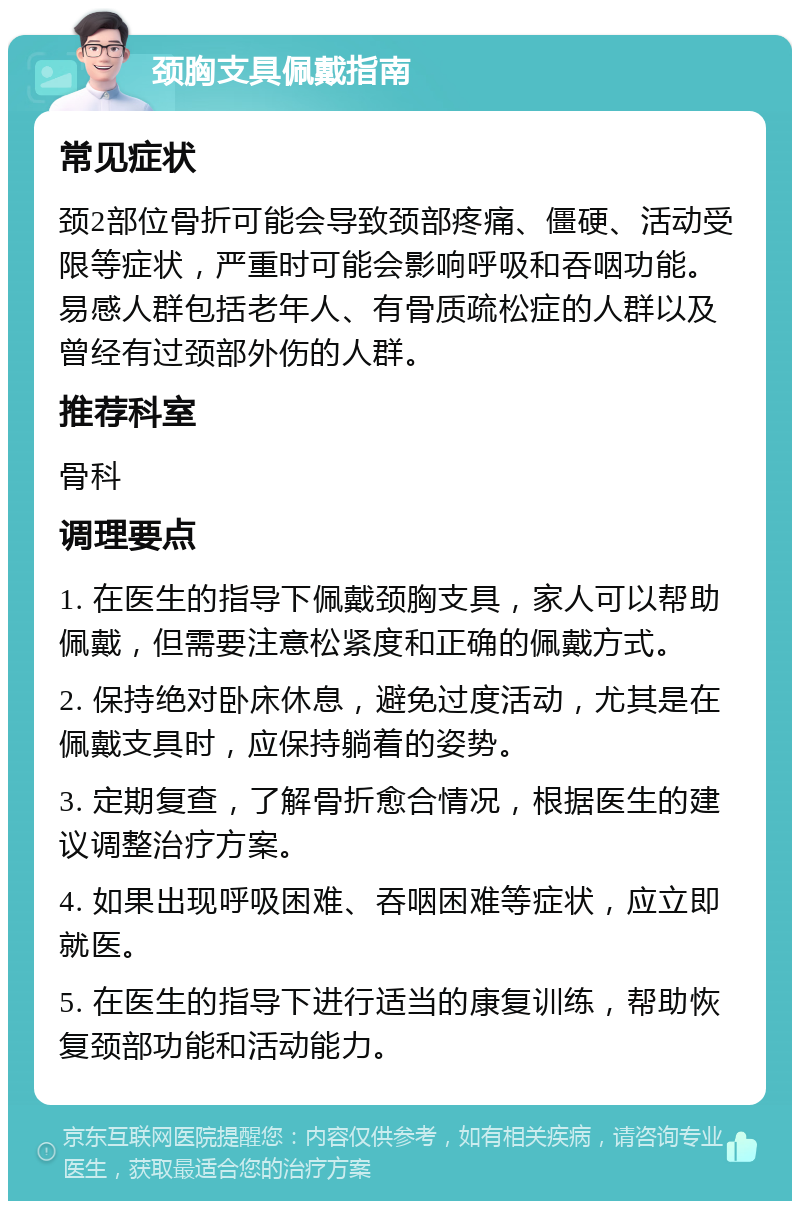 颈胸支具佩戴指南 常见症状 颈2部位骨折可能会导致颈部疼痛、僵硬、活动受限等症状，严重时可能会影响呼吸和吞咽功能。易感人群包括老年人、有骨质疏松症的人群以及曾经有过颈部外伤的人群。 推荐科室 骨科 调理要点 1. 在医生的指导下佩戴颈胸支具，家人可以帮助佩戴，但需要注意松紧度和正确的佩戴方式。 2. 保持绝对卧床休息，避免过度活动，尤其是在佩戴支具时，应保持躺着的姿势。 3. 定期复查，了解骨折愈合情况，根据医生的建议调整治疗方案。 4. 如果出现呼吸困难、吞咽困难等症状，应立即就医。 5. 在医生的指导下进行适当的康复训练，帮助恢复颈部功能和活动能力。