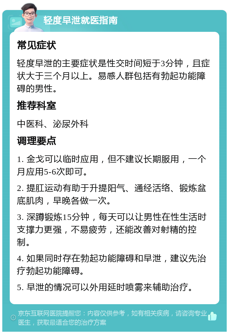 轻度早泄就医指南 常见症状 轻度早泄的主要症状是性交时间短于3分钟，且症状大于三个月以上。易感人群包括有勃起功能障碍的男性。 推荐科室 中医科、泌尿外科 调理要点 1. 金戈可以临时应用，但不建议长期服用，一个月应用5-6次即可。 2. 提肛运动有助于升提阳气、通经活络、锻炼盆底肌肉，早晚各做一次。 3. 深蹲锻炼15分钟，每天可以让男性在性生活时支撑力更强，不易疲劳，还能改善对射精的控制。 4. 如果同时存在勃起功能障碍和早泄，建议先治疗勃起功能障碍。 5. 早泄的情况可以外用延时喷雾来辅助治疗。