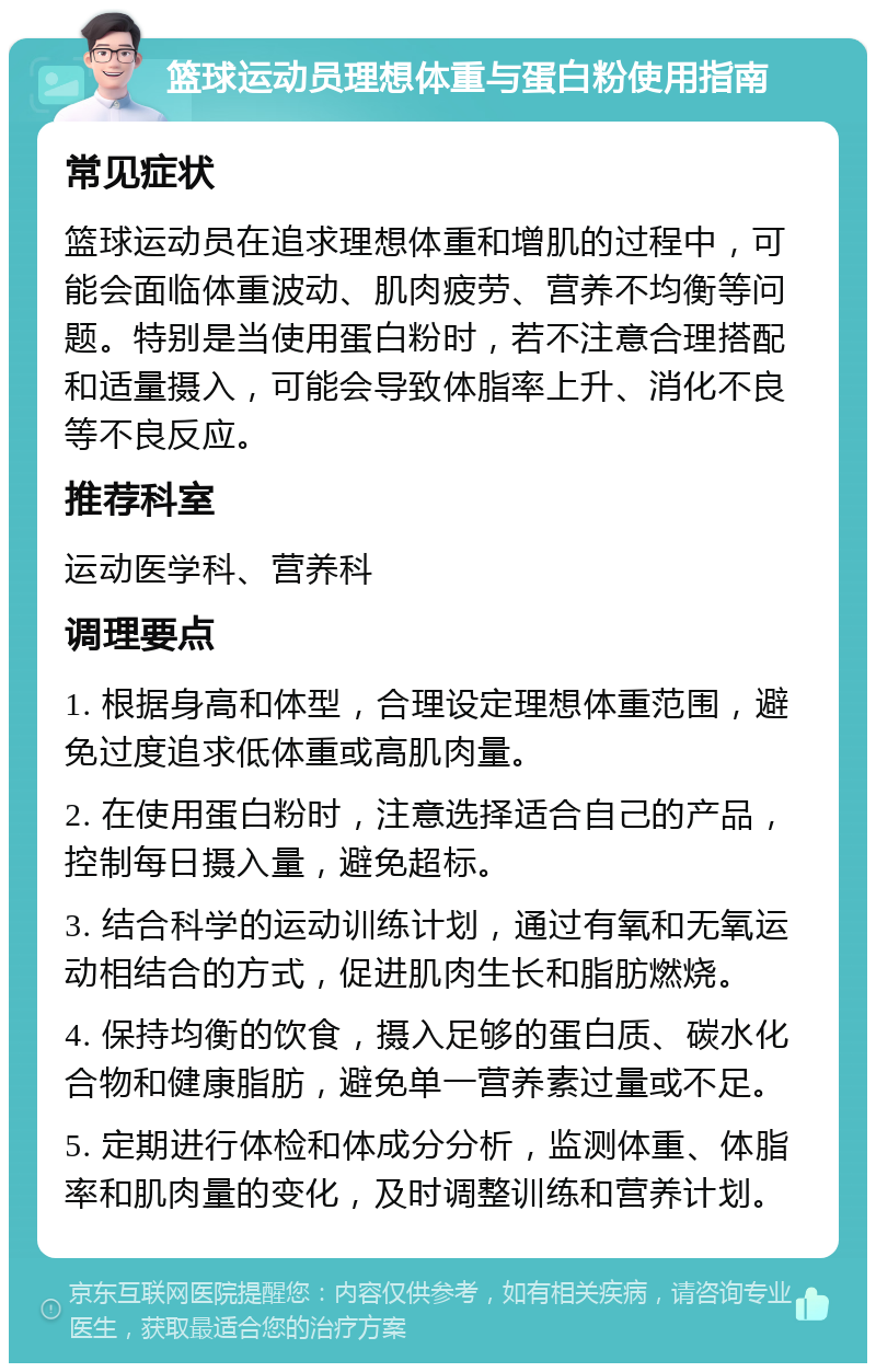 篮球运动员理想体重与蛋白粉使用指南 常见症状 篮球运动员在追求理想体重和增肌的过程中，可能会面临体重波动、肌肉疲劳、营养不均衡等问题。特别是当使用蛋白粉时，若不注意合理搭配和适量摄入，可能会导致体脂率上升、消化不良等不良反应。 推荐科室 运动医学科、营养科 调理要点 1. 根据身高和体型，合理设定理想体重范围，避免过度追求低体重或高肌肉量。 2. 在使用蛋白粉时，注意选择适合自己的产品，控制每日摄入量，避免超标。 3. 结合科学的运动训练计划，通过有氧和无氧运动相结合的方式，促进肌肉生长和脂肪燃烧。 4. 保持均衡的饮食，摄入足够的蛋白质、碳水化合物和健康脂肪，避免单一营养素过量或不足。 5. 定期进行体检和体成分分析，监测体重、体脂率和肌肉量的变化，及时调整训练和营养计划。