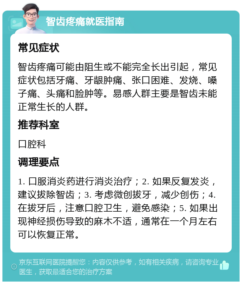 智齿疼痛就医指南 常见症状 智齿疼痛可能由阻生或不能完全长出引起，常见症状包括牙痛、牙龈肿痛、张口困难、发烧、嗓子痛、头痛和脸肿等。易感人群主要是智齿未能正常生长的人群。 推荐科室 口腔科 调理要点 1. 口服消炎药进行消炎治疗；2. 如果反复发炎，建议拔除智齿；3. 考虑微创拔牙，减少创伤；4. 在拔牙后，注意口腔卫生，避免感染；5. 如果出现神经损伤导致的麻木不适，通常在一个月左右可以恢复正常。