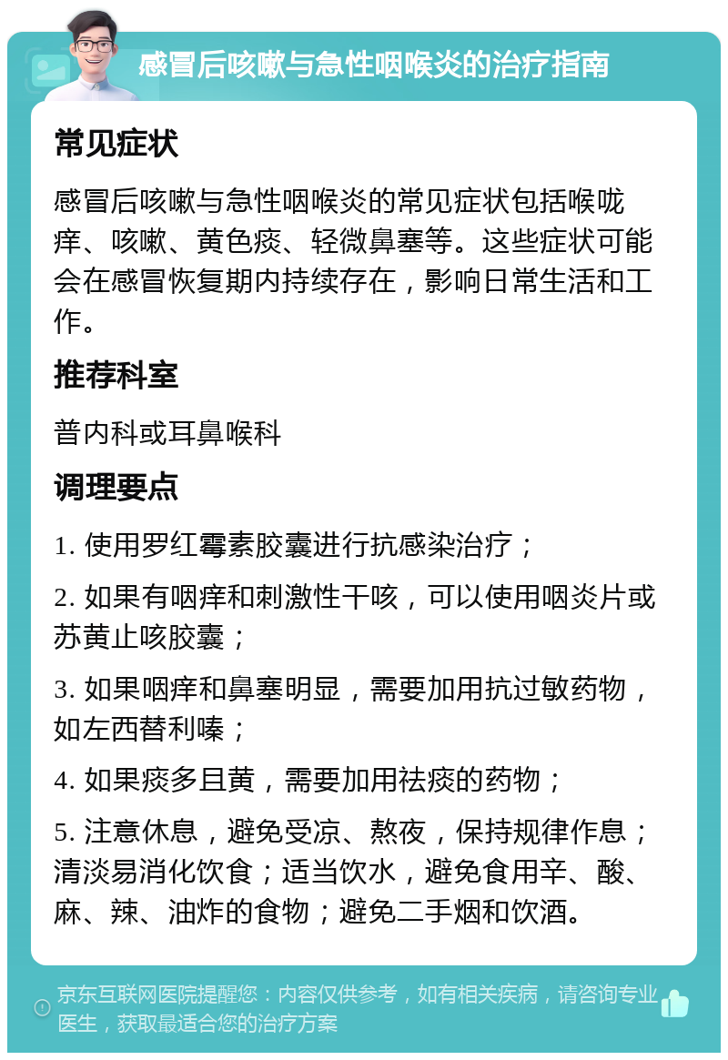 感冒后咳嗽与急性咽喉炎的治疗指南 常见症状 感冒后咳嗽与急性咽喉炎的常见症状包括喉咙痒、咳嗽、黄色痰、轻微鼻塞等。这些症状可能会在感冒恢复期内持续存在，影响日常生活和工作。 推荐科室 普内科或耳鼻喉科 调理要点 1. 使用罗红霉素胶囊进行抗感染治疗； 2. 如果有咽痒和刺激性干咳，可以使用咽炎片或苏黄止咳胶囊； 3. 如果咽痒和鼻塞明显，需要加用抗过敏药物，如左西替利嗪； 4. 如果痰多且黄，需要加用祛痰的药物； 5. 注意休息，避免受凉、熬夜，保持规律作息；清淡易消化饮食；适当饮水，避免食用辛、酸、麻、辣、油炸的食物；避免二手烟和饮酒。