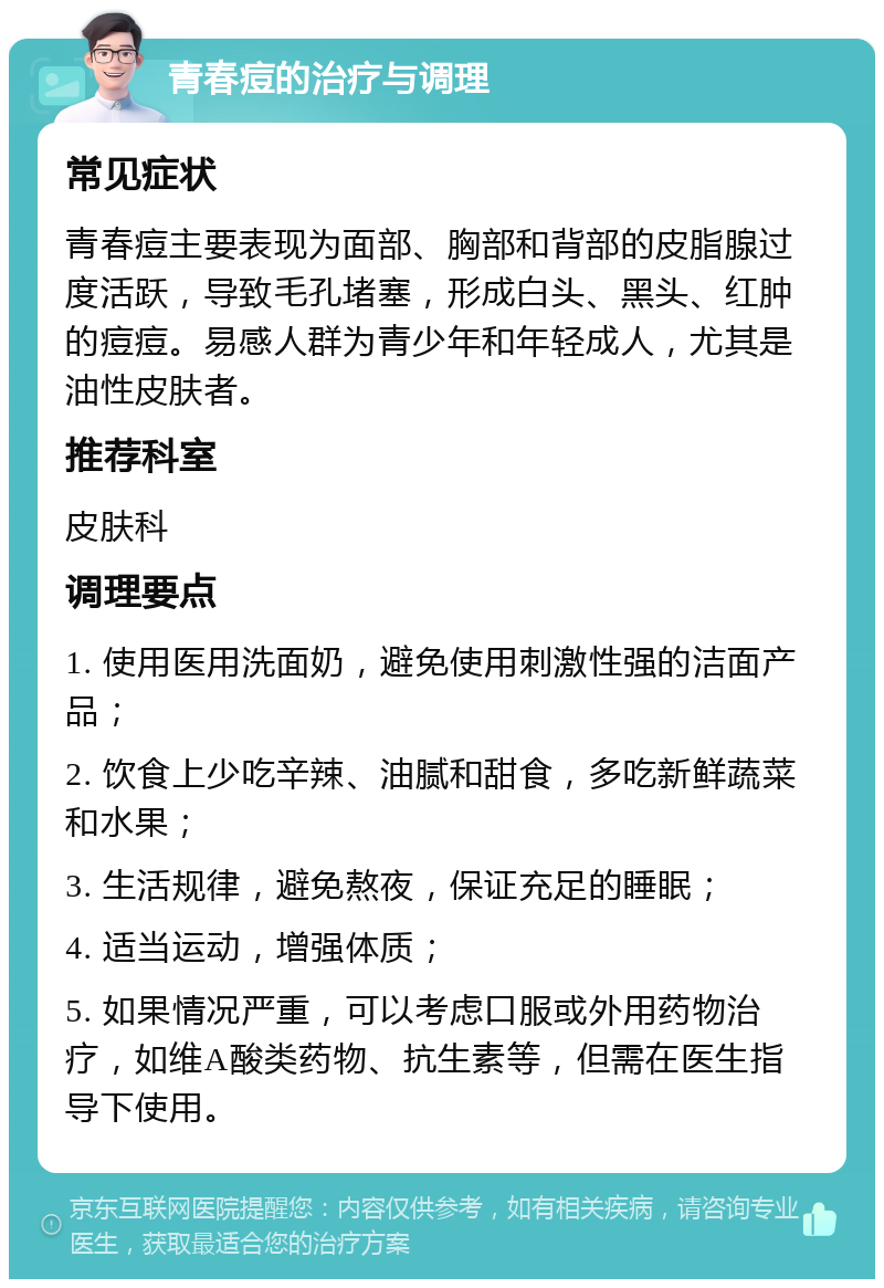 青春痘的治疗与调理 常见症状 青春痘主要表现为面部、胸部和背部的皮脂腺过度活跃，导致毛孔堵塞，形成白头、黑头、红肿的痘痘。易感人群为青少年和年轻成人，尤其是油性皮肤者。 推荐科室 皮肤科 调理要点 1. 使用医用洗面奶，避免使用刺激性强的洁面产品； 2. 饮食上少吃辛辣、油腻和甜食，多吃新鲜蔬菜和水果； 3. 生活规律，避免熬夜，保证充足的睡眠； 4. 适当运动，增强体质； 5. 如果情况严重，可以考虑口服或外用药物治疗，如维A酸类药物、抗生素等，但需在医生指导下使用。