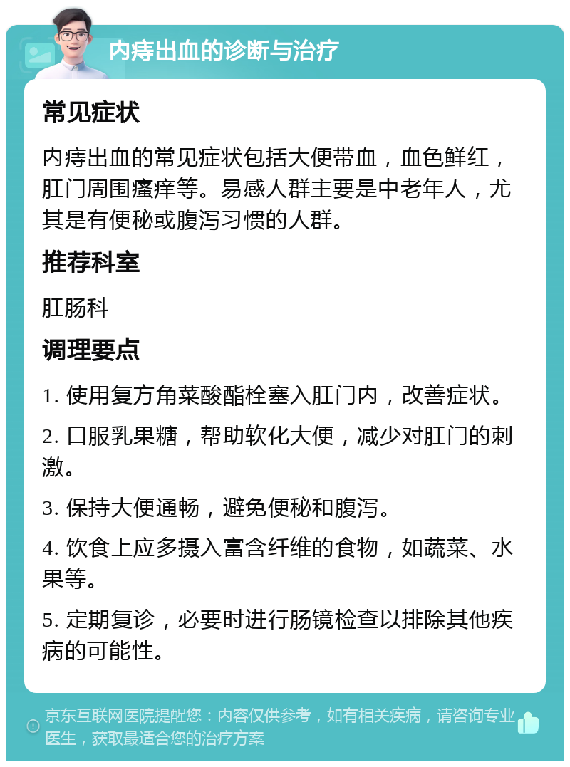 内痔出血的诊断与治疗 常见症状 内痔出血的常见症状包括大便带血，血色鲜红，肛门周围瘙痒等。易感人群主要是中老年人，尤其是有便秘或腹泻习惯的人群。 推荐科室 肛肠科 调理要点 1. 使用复方角菜酸酯栓塞入肛门内，改善症状。 2. 口服乳果糖，帮助软化大便，减少对肛门的刺激。 3. 保持大便通畅，避免便秘和腹泻。 4. 饮食上应多摄入富含纤维的食物，如蔬菜、水果等。 5. 定期复诊，必要时进行肠镜检查以排除其他疾病的可能性。