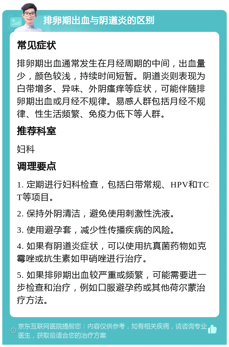 排卵期出血与阴道炎的区别 常见症状 排卵期出血通常发生在月经周期的中间，出血量少，颜色较浅，持续时间短暂。阴道炎则表现为白带增多、异味、外阴瘙痒等症状，可能伴随排卵期出血或月经不规律。易感人群包括月经不规律、性生活频繁、免疫力低下等人群。 推荐科室 妇科 调理要点 1. 定期进行妇科检查，包括白带常规、HPV和TCT等项目。 2. 保持外阴清洁，避免使用刺激性洗液。 3. 使用避孕套，减少性传播疾病的风险。 4. 如果有阴道炎症状，可以使用抗真菌药物如克霉唑或抗生素如甲硝唑进行治疗。 5. 如果排卵期出血较严重或频繁，可能需要进一步检查和治疗，例如口服避孕药或其他荷尔蒙治疗方法。