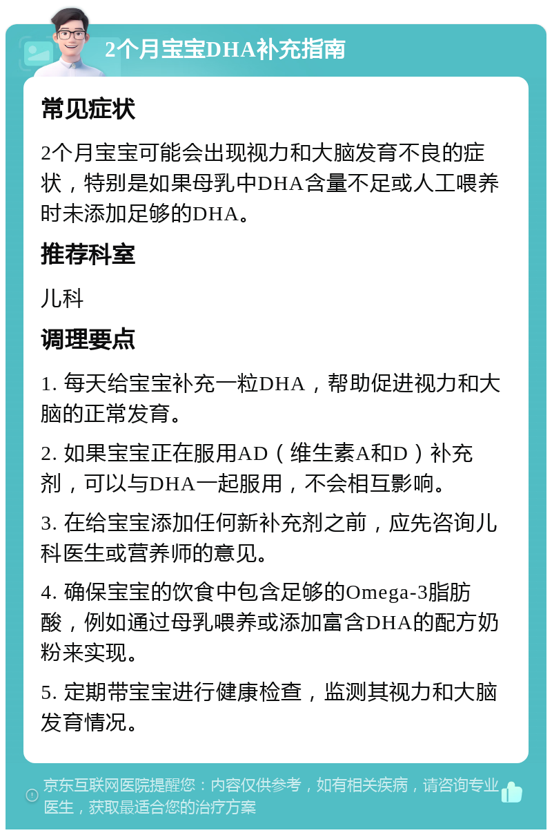 2个月宝宝DHA补充指南 常见症状 2个月宝宝可能会出现视力和大脑发育不良的症状，特别是如果母乳中DHA含量不足或人工喂养时未添加足够的DHA。 推荐科室 儿科 调理要点 1. 每天给宝宝补充一粒DHA，帮助促进视力和大脑的正常发育。 2. 如果宝宝正在服用AD（维生素A和D）补充剂，可以与DHA一起服用，不会相互影响。 3. 在给宝宝添加任何新补充剂之前，应先咨询儿科医生或营养师的意见。 4. 确保宝宝的饮食中包含足够的Omega-3脂肪酸，例如通过母乳喂养或添加富含DHA的配方奶粉来实现。 5. 定期带宝宝进行健康检查，监测其视力和大脑发育情况。