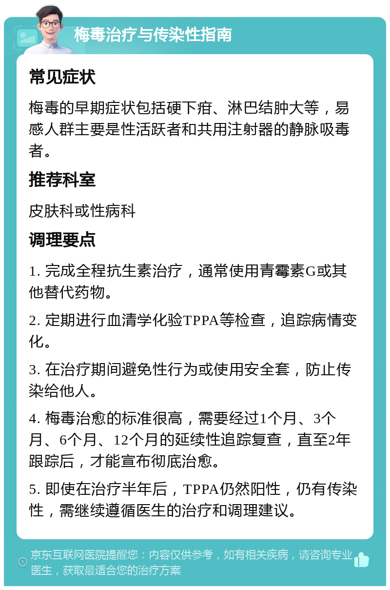 梅毒治疗与传染性指南 常见症状 梅毒的早期症状包括硬下疳、淋巴结肿大等，易感人群主要是性活跃者和共用注射器的静脉吸毒者。 推荐科室 皮肤科或性病科 调理要点 1. 完成全程抗生素治疗，通常使用青霉素G或其他替代药物。 2. 定期进行血清学化验TPPA等检查，追踪病情变化。 3. 在治疗期间避免性行为或使用安全套，防止传染给他人。 4. 梅毒治愈的标准很高，需要经过1个月、3个月、6个月、12个月的延续性追踪复查，直至2年跟踪后，才能宣布彻底治愈。 5. 即使在治疗半年后，TPPA仍然阳性，仍有传染性，需继续遵循医生的治疗和调理建议。