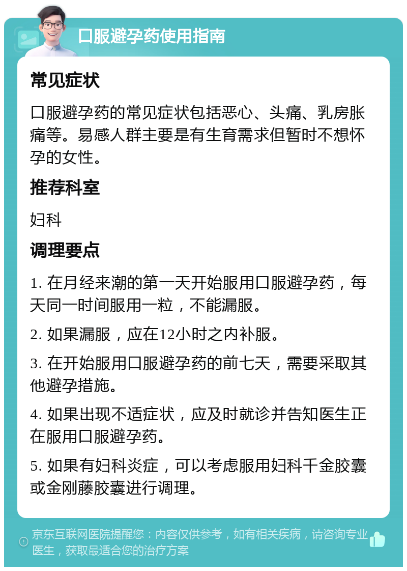 口服避孕药使用指南 常见症状 口服避孕药的常见症状包括恶心、头痛、乳房胀痛等。易感人群主要是有生育需求但暂时不想怀孕的女性。 推荐科室 妇科 调理要点 1. 在月经来潮的第一天开始服用口服避孕药，每天同一时间服用一粒，不能漏服。 2. 如果漏服，应在12小时之内补服。 3. 在开始服用口服避孕药的前七天，需要采取其他避孕措施。 4. 如果出现不适症状，应及时就诊并告知医生正在服用口服避孕药。 5. 如果有妇科炎症，可以考虑服用妇科千金胶囊或金刚藤胶囊进行调理。