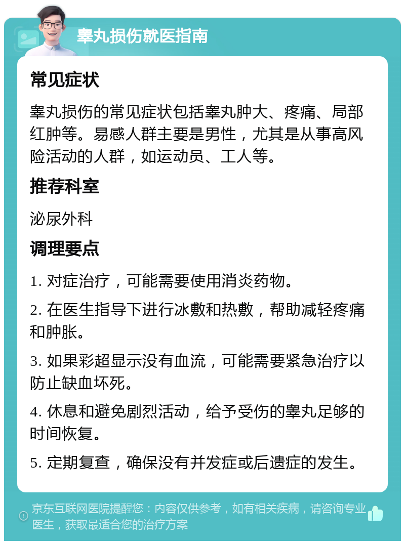 睾丸损伤就医指南 常见症状 睾丸损伤的常见症状包括睾丸肿大、疼痛、局部红肿等。易感人群主要是男性，尤其是从事高风险活动的人群，如运动员、工人等。 推荐科室 泌尿外科 调理要点 1. 对症治疗，可能需要使用消炎药物。 2. 在医生指导下进行冰敷和热敷，帮助减轻疼痛和肿胀。 3. 如果彩超显示没有血流，可能需要紧急治疗以防止缺血坏死。 4. 休息和避免剧烈活动，给予受伤的睾丸足够的时间恢复。 5. 定期复查，确保没有并发症或后遗症的发生。