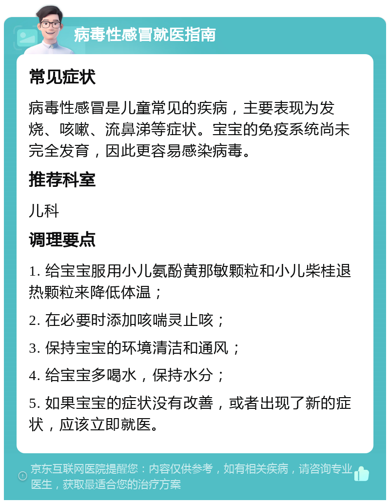 病毒性感冒就医指南 常见症状 病毒性感冒是儿童常见的疾病，主要表现为发烧、咳嗽、流鼻涕等症状。宝宝的免疫系统尚未完全发育，因此更容易感染病毒。 推荐科室 儿科 调理要点 1. 给宝宝服用小儿氨酚黄那敏颗粒和小儿柴桂退热颗粒来降低体温； 2. 在必要时添加咳喘灵止咳； 3. 保持宝宝的环境清洁和通风； 4. 给宝宝多喝水，保持水分； 5. 如果宝宝的症状没有改善，或者出现了新的症状，应该立即就医。