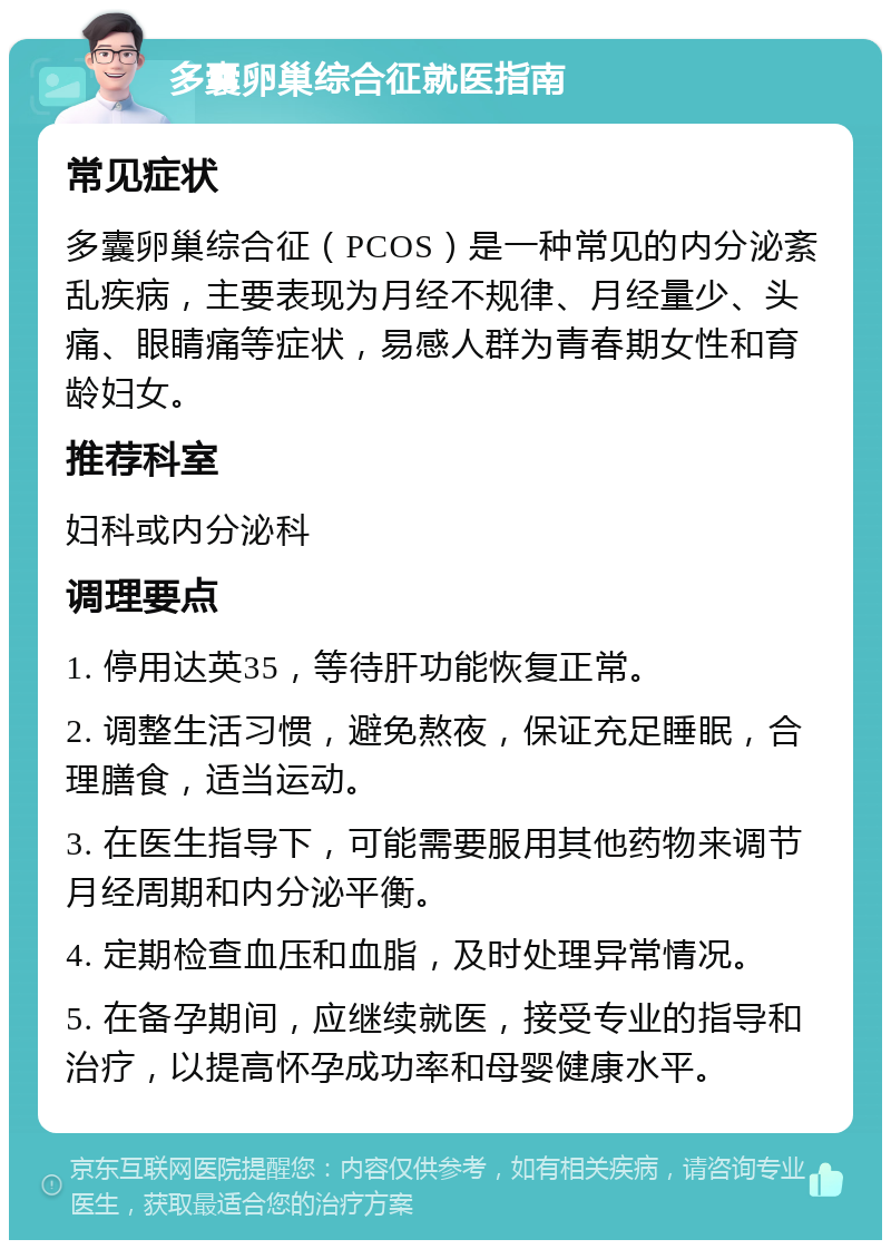 多囊卵巢综合征就医指南 常见症状 多囊卵巢综合征（PCOS）是一种常见的内分泌紊乱疾病，主要表现为月经不规律、月经量少、头痛、眼睛痛等症状，易感人群为青春期女性和育龄妇女。 推荐科室 妇科或内分泌科 调理要点 1. 停用达英35，等待肝功能恢复正常。 2. 调整生活习惯，避免熬夜，保证充足睡眠，合理膳食，适当运动。 3. 在医生指导下，可能需要服用其他药物来调节月经周期和内分泌平衡。 4. 定期检查血压和血脂，及时处理异常情况。 5. 在备孕期间，应继续就医，接受专业的指导和治疗，以提高怀孕成功率和母婴健康水平。