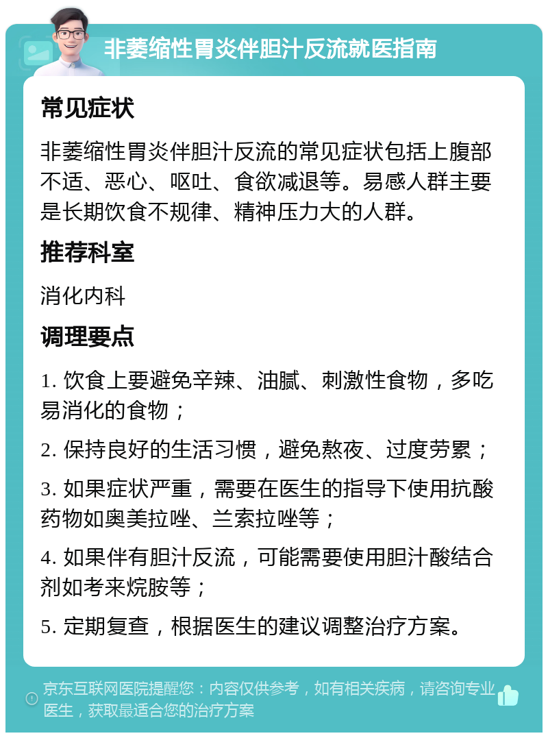 非萎缩性胃炎伴胆汁反流就医指南 常见症状 非萎缩性胃炎伴胆汁反流的常见症状包括上腹部不适、恶心、呕吐、食欲减退等。易感人群主要是长期饮食不规律、精神压力大的人群。 推荐科室 消化内科 调理要点 1. 饮食上要避免辛辣、油腻、刺激性食物，多吃易消化的食物； 2. 保持良好的生活习惯，避免熬夜、过度劳累； 3. 如果症状严重，需要在医生的指导下使用抗酸药物如奥美拉唑、兰索拉唑等； 4. 如果伴有胆汁反流，可能需要使用胆汁酸结合剂如考来烷胺等； 5. 定期复查，根据医生的建议调整治疗方案。