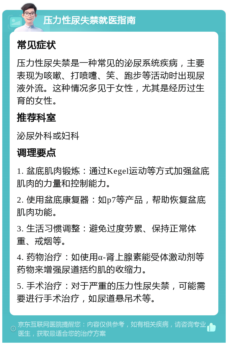 压力性尿失禁就医指南 常见症状 压力性尿失禁是一种常见的泌尿系统疾病，主要表现为咳嗽、打喷嚏、笑、跑步等活动时出现尿液外流。这种情况多见于女性，尤其是经历过生育的女性。 推荐科室 泌尿外科或妇科 调理要点 1. 盆底肌肉锻炼：通过Kegel运动等方式加强盆底肌肉的力量和控制能力。 2. 使用盆底康复器：如p7等产品，帮助恢复盆底肌肉功能。 3. 生活习惯调整：避免过度劳累、保持正常体重、戒烟等。 4. 药物治疗：如使用α-肾上腺素能受体激动剂等药物来增强尿道括约肌的收缩力。 5. 手术治疗：对于严重的压力性尿失禁，可能需要进行手术治疗，如尿道悬吊术等。