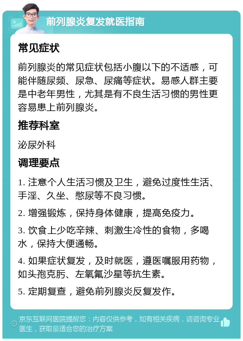 前列腺炎复发就医指南 常见症状 前列腺炎的常见症状包括小腹以下的不适感，可能伴随尿频、尿急、尿痛等症状。易感人群主要是中老年男性，尤其是有不良生活习惯的男性更容易患上前列腺炎。 推荐科室 泌尿外科 调理要点 1. 注意个人生活习惯及卫生，避免过度性生活、手淫、久坐、憋尿等不良习惯。 2. 增强锻炼，保持身体健康，提高免疫力。 3. 饮食上少吃辛辣、刺激生冷性的食物，多喝水，保持大便通畅。 4. 如果症状复发，及时就医，遵医嘱服用药物，如头孢克肟、左氧氟沙星等抗生素。 5. 定期复查，避免前列腺炎反复发作。