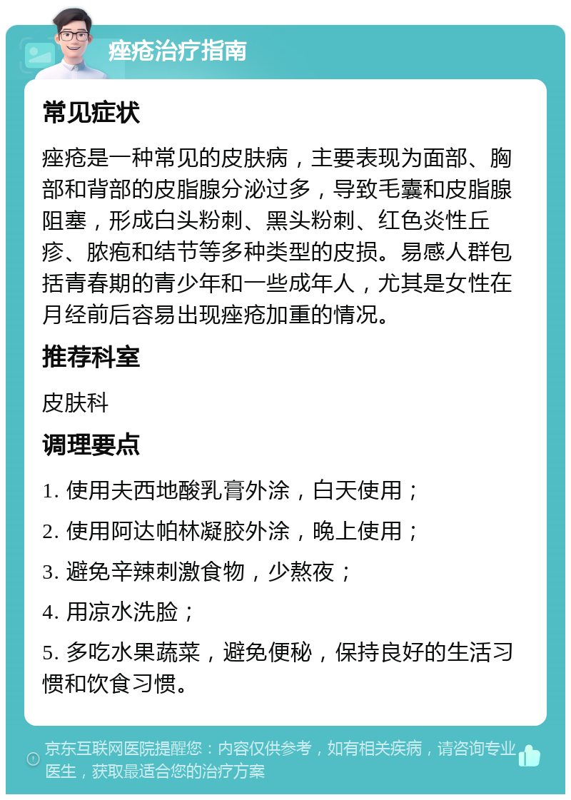 痤疮治疗指南 常见症状 痤疮是一种常见的皮肤病，主要表现为面部、胸部和背部的皮脂腺分泌过多，导致毛囊和皮脂腺阻塞，形成白头粉刺、黑头粉刺、红色炎性丘疹、脓疱和结节等多种类型的皮损。易感人群包括青春期的青少年和一些成年人，尤其是女性在月经前后容易出现痤疮加重的情况。 推荐科室 皮肤科 调理要点 1. 使用夫西地酸乳膏外涂，白天使用； 2. 使用阿达帕林凝胶外涂，晚上使用； 3. 避免辛辣刺激食物，少熬夜； 4. 用凉水洗脸； 5. 多吃水果蔬菜，避免便秘，保持良好的生活习惯和饮食习惯。