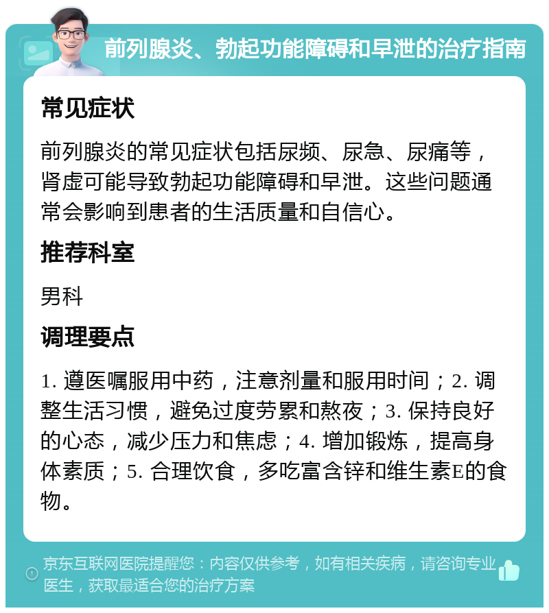 前列腺炎、勃起功能障碍和早泄的治疗指南 常见症状 前列腺炎的常见症状包括尿频、尿急、尿痛等，肾虚可能导致勃起功能障碍和早泄。这些问题通常会影响到患者的生活质量和自信心。 推荐科室 男科 调理要点 1. 遵医嘱服用中药，注意剂量和服用时间；2. 调整生活习惯，避免过度劳累和熬夜；3. 保持良好的心态，减少压力和焦虑；4. 增加锻炼，提高身体素质；5. 合理饮食，多吃富含锌和维生素E的食物。