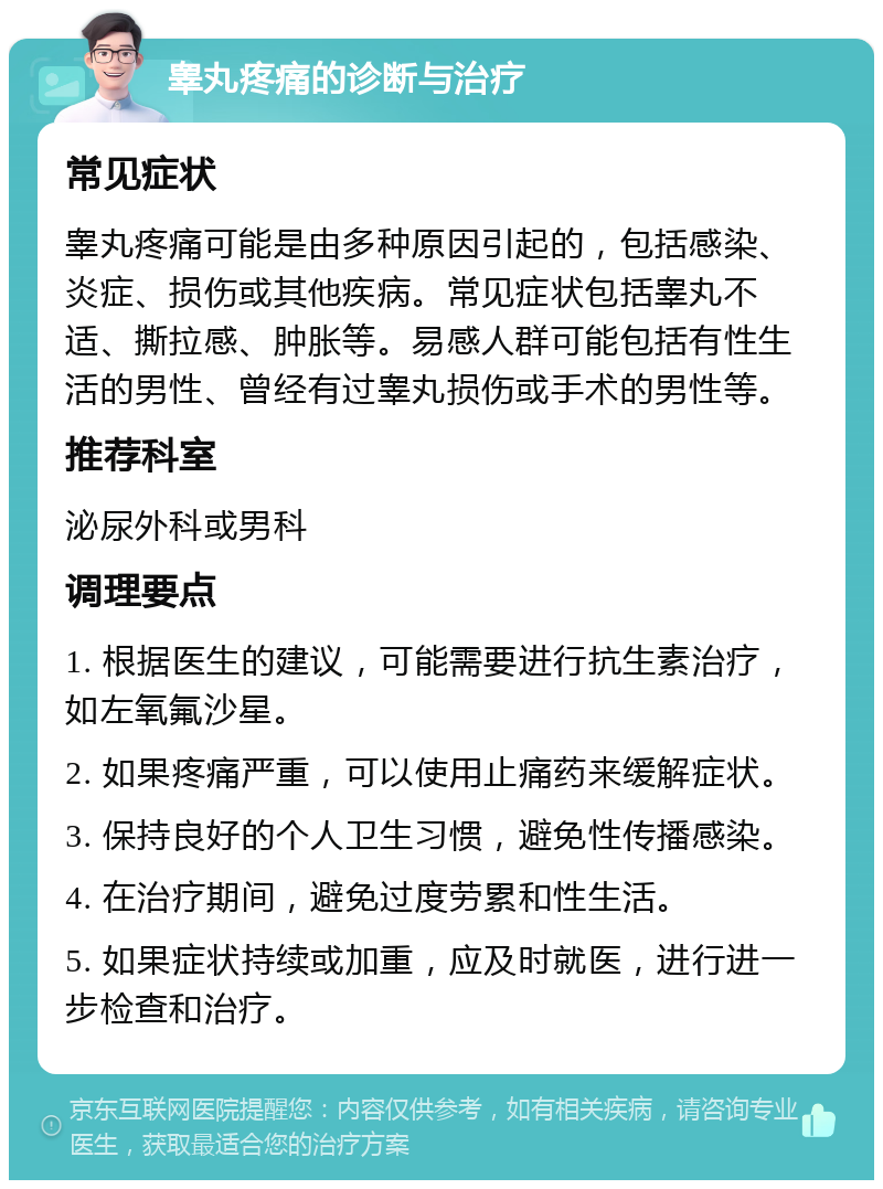 睾丸疼痛的诊断与治疗 常见症状 睾丸疼痛可能是由多种原因引起的，包括感染、炎症、损伤或其他疾病。常见症状包括睾丸不适、撕拉感、肿胀等。易感人群可能包括有性生活的男性、曾经有过睾丸损伤或手术的男性等。 推荐科室 泌尿外科或男科 调理要点 1. 根据医生的建议，可能需要进行抗生素治疗，如左氧氟沙星。 2. 如果疼痛严重，可以使用止痛药来缓解症状。 3. 保持良好的个人卫生习惯，避免性传播感染。 4. 在治疗期间，避免过度劳累和性生活。 5. 如果症状持续或加重，应及时就医，进行进一步检查和治疗。