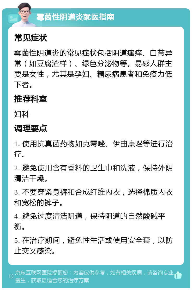 霉菌性阴道炎就医指南 常见症状 霉菌性阴道炎的常见症状包括阴道瘙痒、白带异常（如豆腐渣样）、绿色分泌物等。易感人群主要是女性，尤其是孕妇、糖尿病患者和免疫力低下者。 推荐科室 妇科 调理要点 1. 使用抗真菌药物如克霉唑、伊曲康唑等进行治疗。 2. 避免使用含有香料的卫生巾和洗液，保持外阴清洁干燥。 3. 不要穿紧身裤和合成纤维内衣，选择棉质内衣和宽松的裤子。 4. 避免过度清洁阴道，保持阴道的自然酸碱平衡。 5. 在治疗期间，避免性生活或使用安全套，以防止交叉感染。