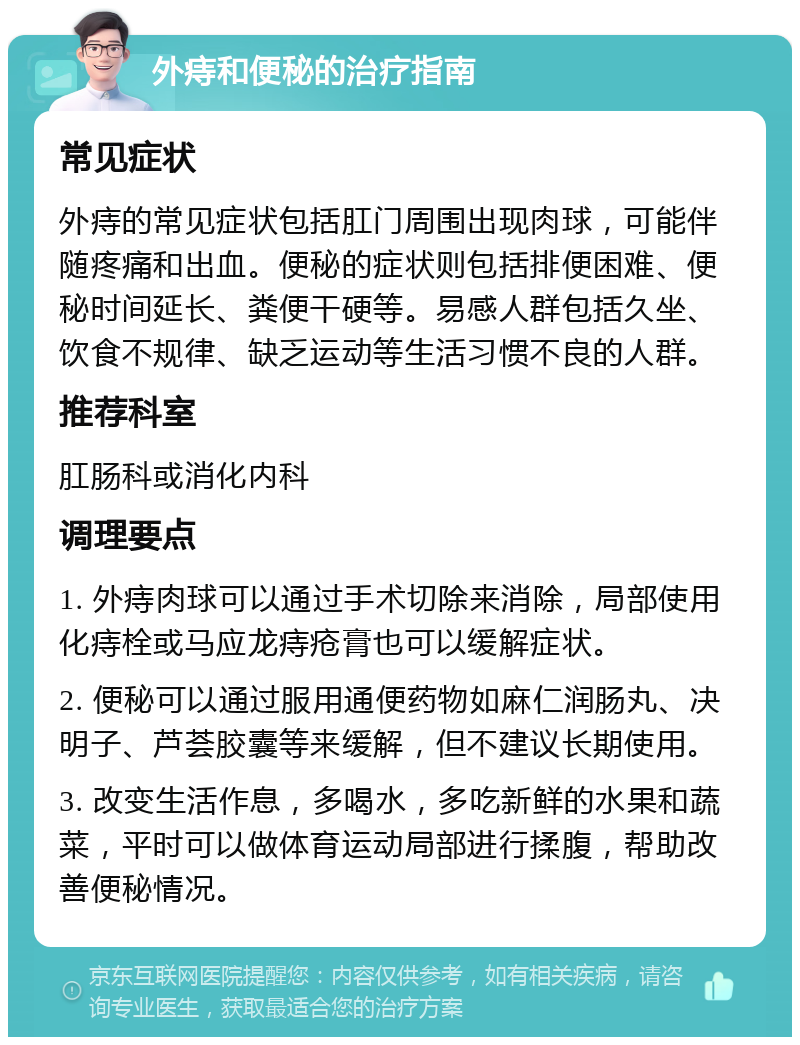 外痔和便秘的治疗指南 常见症状 外痔的常见症状包括肛门周围出现肉球，可能伴随疼痛和出血。便秘的症状则包括排便困难、便秘时间延长、粪便干硬等。易感人群包括久坐、饮食不规律、缺乏运动等生活习惯不良的人群。 推荐科室 肛肠科或消化内科 调理要点 1. 外痔肉球可以通过手术切除来消除，局部使用化痔栓或马应龙痔疮膏也可以缓解症状。 2. 便秘可以通过服用通便药物如麻仁润肠丸、决明子、芦荟胶囊等来缓解，但不建议长期使用。 3. 改变生活作息，多喝水，多吃新鲜的水果和蔬菜，平时可以做体育运动局部进行揉腹，帮助改善便秘情况。