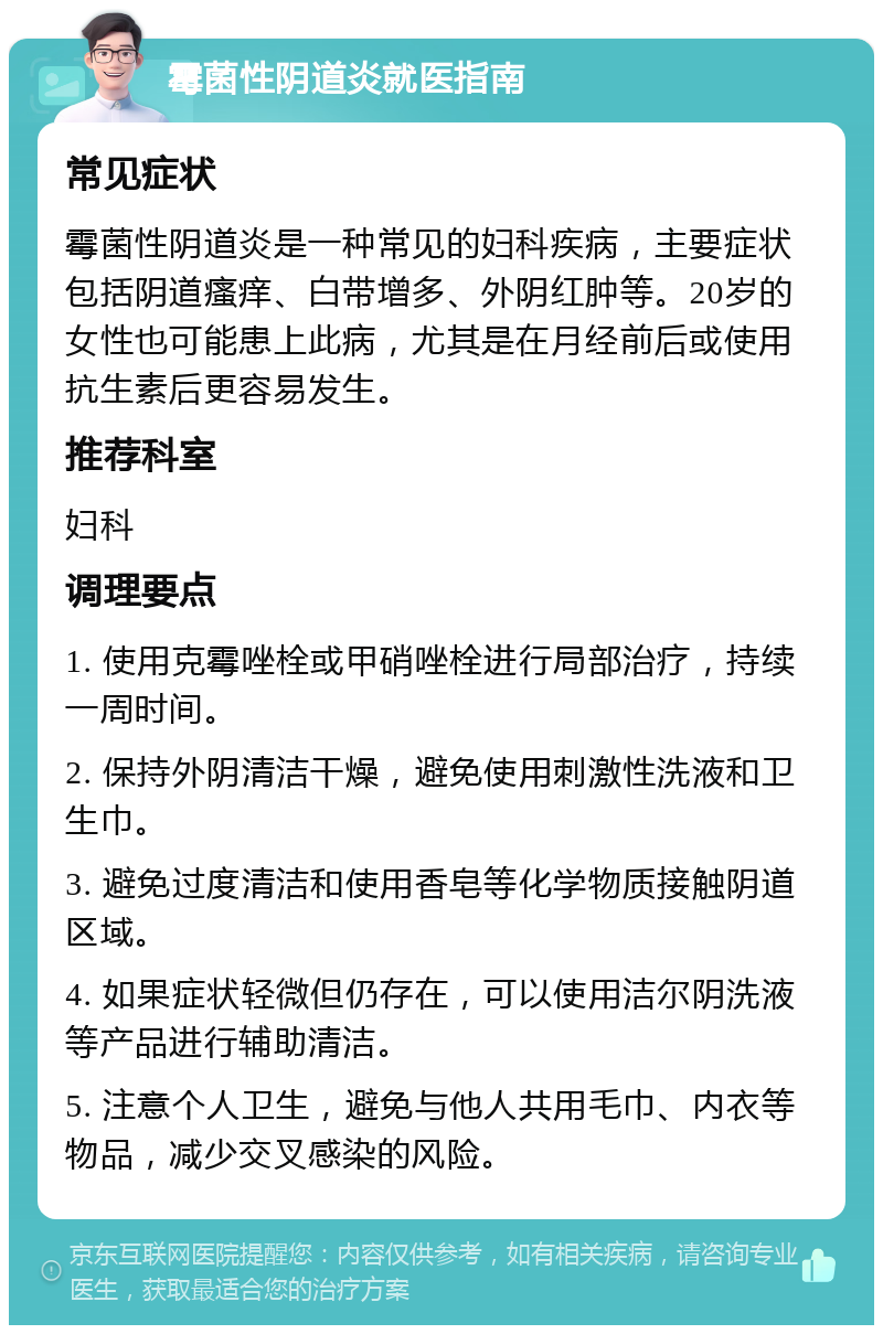 霉菌性阴道炎就医指南 常见症状 霉菌性阴道炎是一种常见的妇科疾病，主要症状包括阴道瘙痒、白带增多、外阴红肿等。20岁的女性也可能患上此病，尤其是在月经前后或使用抗生素后更容易发生。 推荐科室 妇科 调理要点 1. 使用克霉唑栓或甲硝唑栓进行局部治疗，持续一周时间。 2. 保持外阴清洁干燥，避免使用刺激性洗液和卫生巾。 3. 避免过度清洁和使用香皂等化学物质接触阴道区域。 4. 如果症状轻微但仍存在，可以使用洁尔阴洗液等产品进行辅助清洁。 5. 注意个人卫生，避免与他人共用毛巾、内衣等物品，减少交叉感染的风险。