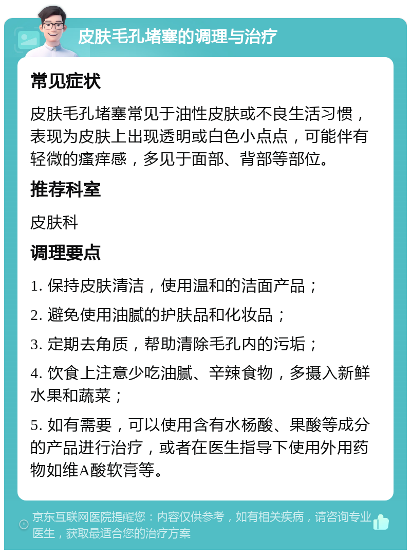 皮肤毛孔堵塞的调理与治疗 常见症状 皮肤毛孔堵塞常见于油性皮肤或不良生活习惯，表现为皮肤上出现透明或白色小点点，可能伴有轻微的瘙痒感，多见于面部、背部等部位。 推荐科室 皮肤科 调理要点 1. 保持皮肤清洁，使用温和的洁面产品； 2. 避免使用油腻的护肤品和化妆品； 3. 定期去角质，帮助清除毛孔内的污垢； 4. 饮食上注意少吃油腻、辛辣食物，多摄入新鲜水果和蔬菜； 5. 如有需要，可以使用含有水杨酸、果酸等成分的产品进行治疗，或者在医生指导下使用外用药物如维A酸软膏等。