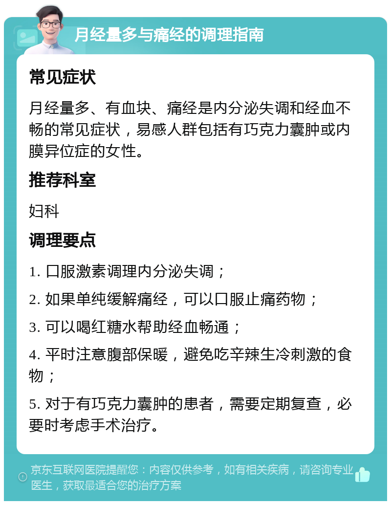 月经量多与痛经的调理指南 常见症状 月经量多、有血块、痛经是内分泌失调和经血不畅的常见症状，易感人群包括有巧克力囊肿或内膜异位症的女性。 推荐科室 妇科 调理要点 1. 口服激素调理内分泌失调； 2. 如果单纯缓解痛经，可以口服止痛药物； 3. 可以喝红糖水帮助经血畅通； 4. 平时注意腹部保暖，避免吃辛辣生冷刺激的食物； 5. 对于有巧克力囊肿的患者，需要定期复查，必要时考虑手术治疗。