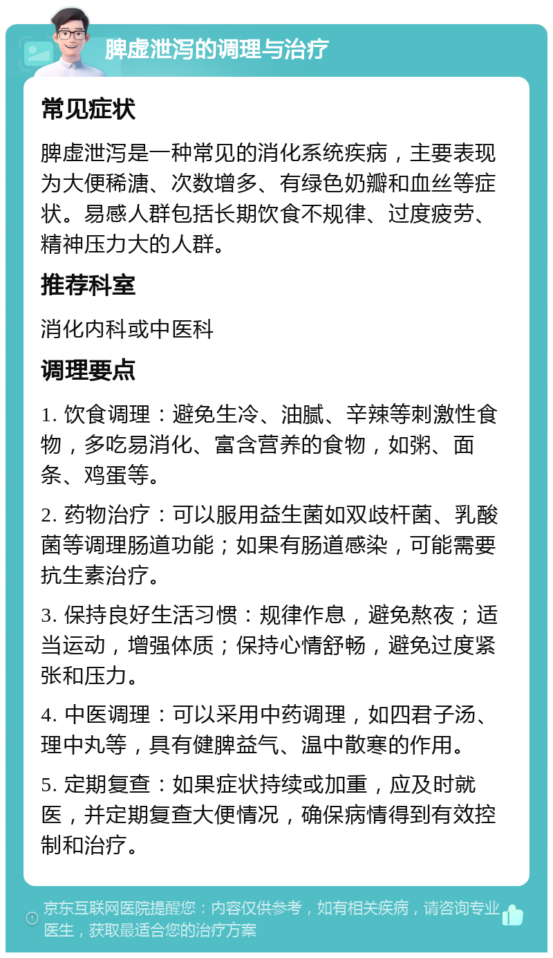 脾虚泄泻的调理与治疗 常见症状 脾虚泄泻是一种常见的消化系统疾病，主要表现为大便稀溏、次数增多、有绿色奶瓣和血丝等症状。易感人群包括长期饮食不规律、过度疲劳、精神压力大的人群。 推荐科室 消化内科或中医科 调理要点 1. 饮食调理：避免生冷、油腻、辛辣等刺激性食物，多吃易消化、富含营养的食物，如粥、面条、鸡蛋等。 2. 药物治疗：可以服用益生菌如双歧杆菌、乳酸菌等调理肠道功能；如果有肠道感染，可能需要抗生素治疗。 3. 保持良好生活习惯：规律作息，避免熬夜；适当运动，增强体质；保持心情舒畅，避免过度紧张和压力。 4. 中医调理：可以采用中药调理，如四君子汤、理中丸等，具有健脾益气、温中散寒的作用。 5. 定期复查：如果症状持续或加重，应及时就医，并定期复查大便情况，确保病情得到有效控制和治疗。