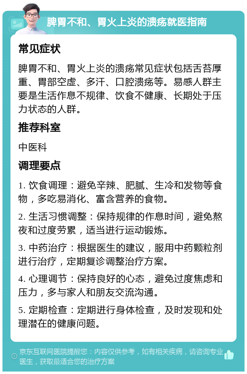 脾胃不和、胃火上炎的溃疡就医指南 常见症状 脾胃不和、胃火上炎的溃疡常见症状包括舌苔厚重、胃部空虚、多汗、口腔溃疡等。易感人群主要是生活作息不规律、饮食不健康、长期处于压力状态的人群。 推荐科室 中医科 调理要点 1. 饮食调理：避免辛辣、肥腻、生冷和发物等食物，多吃易消化、富含营养的食物。 2. 生活习惯调整：保持规律的作息时间，避免熬夜和过度劳累，适当进行运动锻炼。 3. 中药治疗：根据医生的建议，服用中药颗粒剂进行治疗，定期复诊调整治疗方案。 4. 心理调节：保持良好的心态，避免过度焦虑和压力，多与家人和朋友交流沟通。 5. 定期检查：定期进行身体检查，及时发现和处理潜在的健康问题。