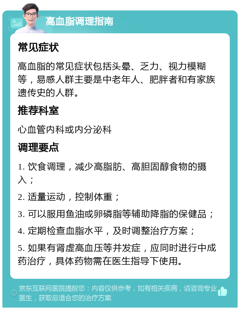 高血脂调理指南 常见症状 高血脂的常见症状包括头晕、乏力、视力模糊等，易感人群主要是中老年人、肥胖者和有家族遗传史的人群。 推荐科室 心血管内科或内分泌科 调理要点 1. 饮食调理，减少高脂肪、高胆固醇食物的摄入； 2. 适量运动，控制体重； 3. 可以服用鱼油或卵磷脂等辅助降脂的保健品； 4. 定期检查血脂水平，及时调整治疗方案； 5. 如果有肾虚高血压等并发症，应同时进行中成药治疗，具体药物需在医生指导下使用。